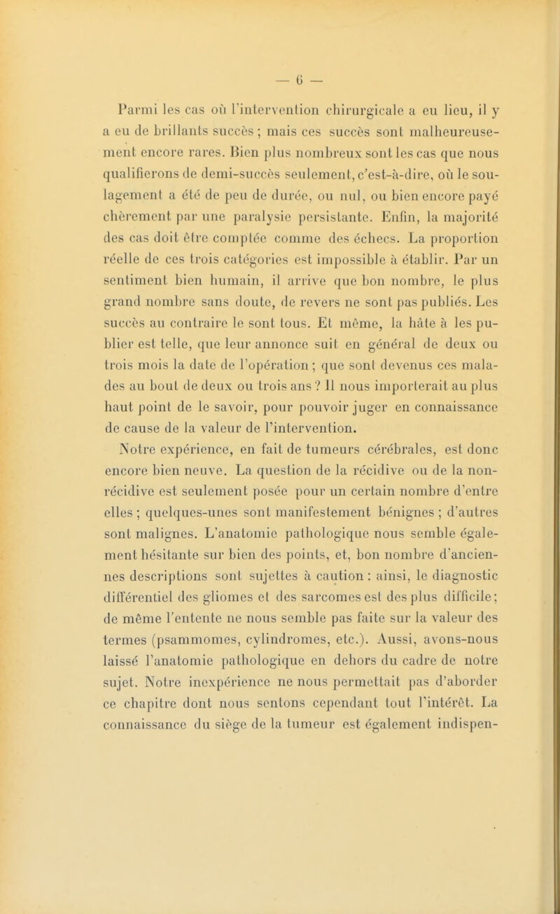 Parmi les cas où l'intervonlion chirurgicale a eu lieu, il y a eu de brillauls succès ; mais ces succès sont malheureuse- ment encore rares. Bien plus nombreux sont les cas que nous qualifierons de demi-succès seulement, c'est-à-dire, où le sou- lagement a été de peu de durée, ou nul, ou bien encore payé chèrement par une paralysie persistante. Enfin, la majorité des cas doit èire comptée comme des échecs. La proportion i^éelle de ces trois catégories est impossible à établir. Par un sentiment bien humain, il arrive que bon nombre, le plus grand nombre sans doute, de revers ne sont pas publiés. Les succès au contraire le sont tous. Et même, la hâte à les pu- blier est telle, que leur annonce suit en général de deux ou trois mois la date de l'opération; que sont devenus ces mala- des au bout de deux ou trois ans ? 11 nous importerait au plus haut point de le savoir, pour pouvoir juger en connaissance de cause de la valeur de l'intervention. Notre expérience, en fait de tumeurs cérébrales, est donc encore bien neuve. La question de la récidive ou de la non- récidive est seulement posée pour un certain nombre d'entre elles; quelques-unes sont manifestement bénignes; d'autres sont malignes. L'anatomie pathologique nous semble égale- ment hésitante sur bien des points, et, bon nombre d'ancien- nes descriptions sont sujettes à caution: ainsi, le diagnostic différentiel des gliomes et des sarcomes est des plus difficile; de même l'entente ne nous semble pas faite sur la valeur des termes (psammomes, cylindromes, etc.). Aussi, avons-nous laissé l'anatomie pathologique en dehors du cadre de notre sujet. Notre inexpérience ne nous permettait pas d'aborder ce chapitre dont nous sentons cependant tout Tintérèt. La connaissance du siège de la tumeur est également indispen-