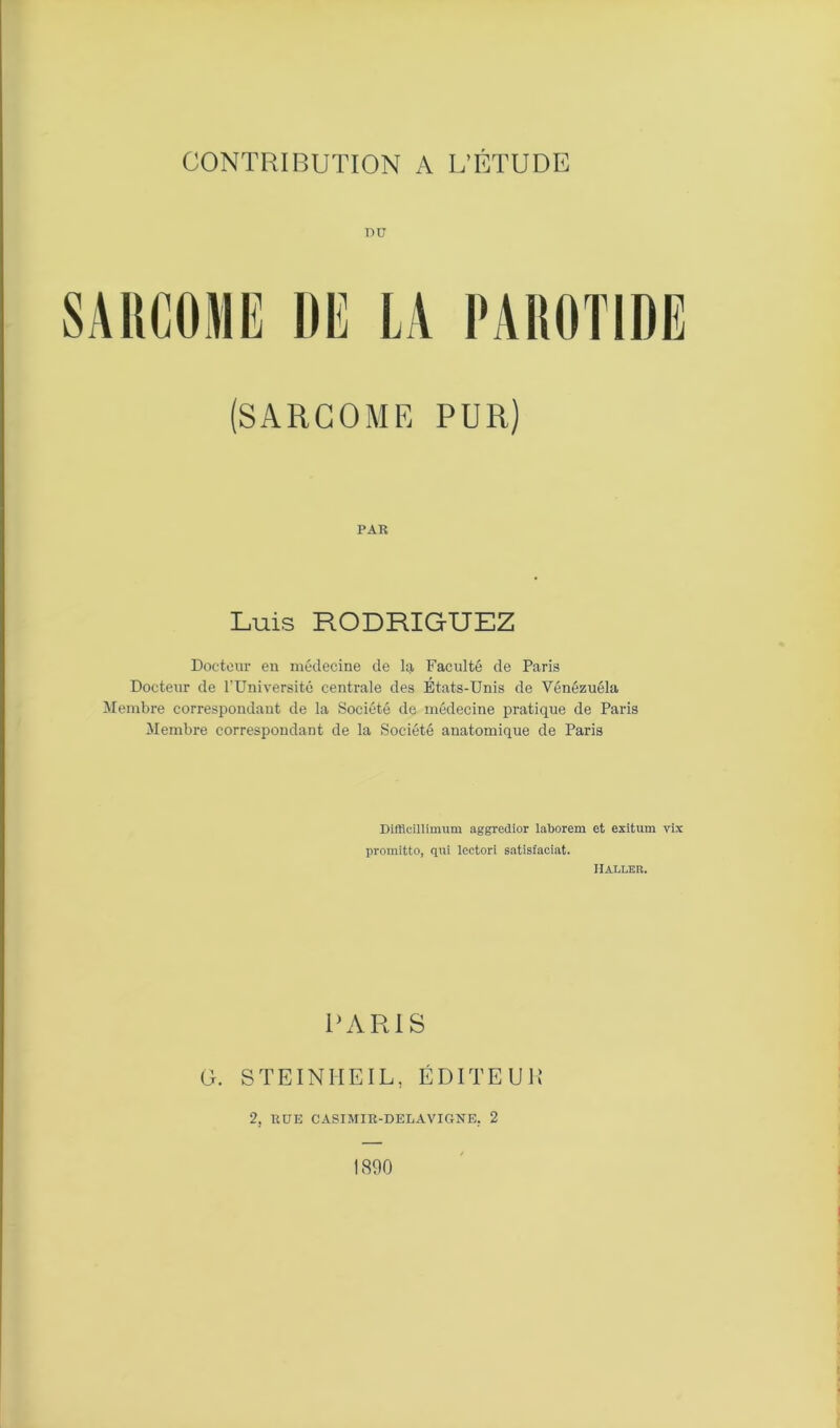 DU (SARCOME PUR) PAR Luis RODRIGUEZ Docteur en médecine de la Faculté de Paris Docteur de l’Université centrale des États-Unis de Vénézuéla Membre correspondant de la Société de médecine pratique de Paris Membre correspondant de la Société anatomique de Paris Diflieillimum aggredior laborem et exitum vix promitto, qui lectori satistaciat. IIalleb. PARIS G. STEINHEIL, ÉDITEUR 2, RUE CASIMIR-DELAVIGNE. 2 1890