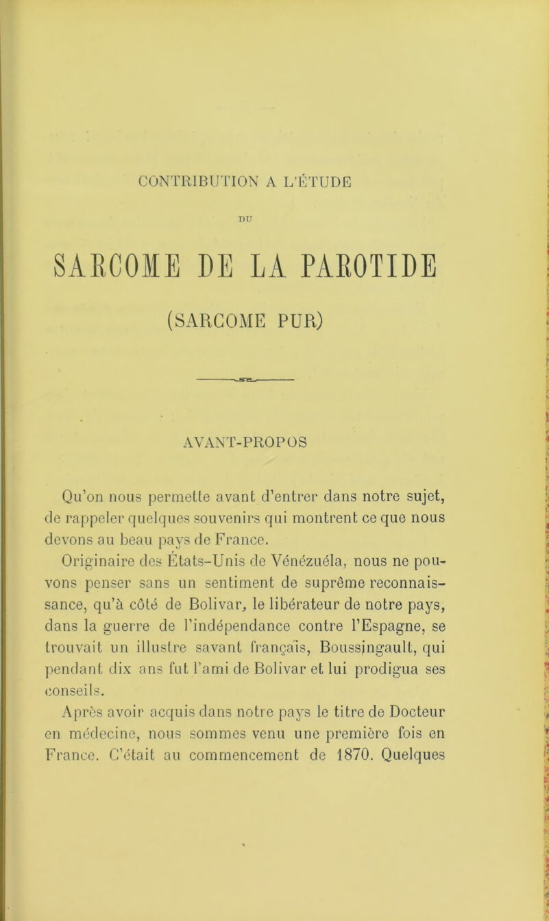 DU SARCOME DE LA PAROTIDE (SARCOME PUR) AVANT-PROPOS Qu’on nous permette avant d’entrer dans notre sujet, de rappeler quelques souvenirs qui montrent ce que nous devons au beau pays de France. Originaire des États-Unis de Vénézuéla, nous ne pou- vons penser sans un sentiment de suprême reconnais- sance, qu’à côté de Bolivar, le libérateur de notre pays, dans la guerre de l’indépendance contre l’Espagne, se trouvait un illustre savant français, Boussjngault, qui pendant dix ans fut l’ami de Bolivar et lui prodigua ses conseils. Après avoir acquis dans notre pays le titre de Docteur en médecine, nous sommes venu une première fois en France. C’était au commencement de 1870. Quelques