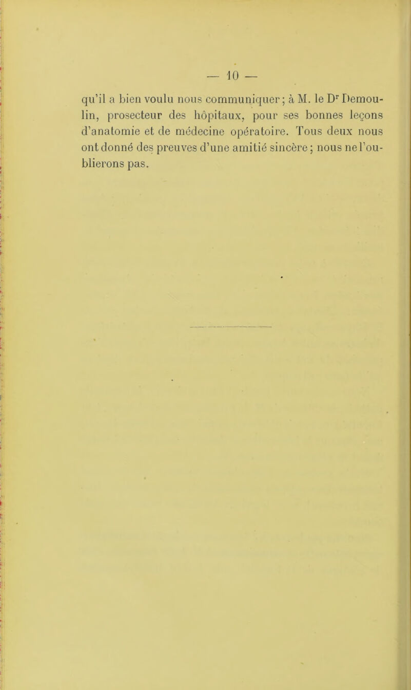 qu’il a Jaien voulu nous communiquer; à M. le Dr Demou- lin, prosecteur des hôpitaux, pour ses bonnes leçons d’anatomie et de médecine opératoire. Tous deux nous ont donné des preuves d’une amitié sincère ; nous ne l’ou- blierons pas.