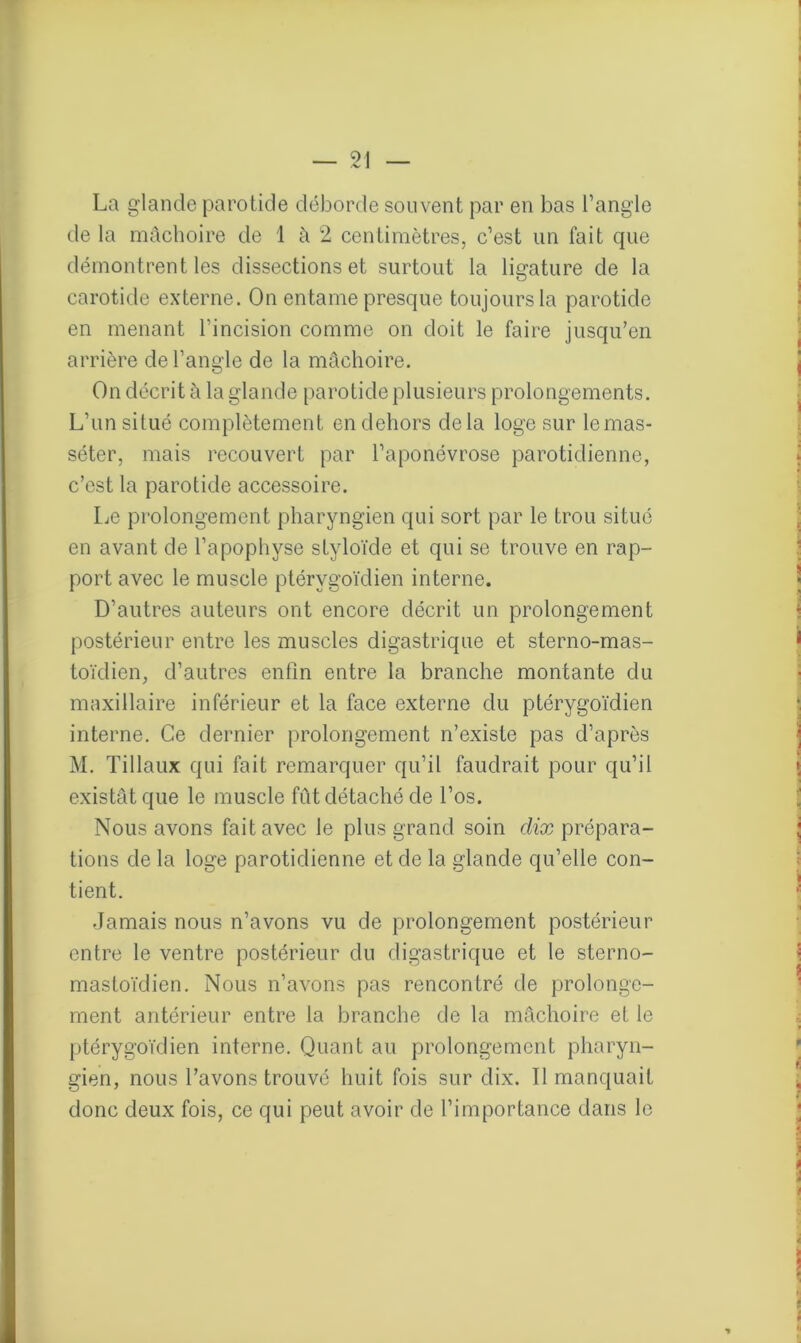 La glande parotide déborde souvent par en bas l’angle de la mâchoire de 1 à 2 centimètres, c’est un fait que démontrent les dissections et surtout la ligature de la carotide externe. On entame presque toujours la parotide en menant l’incision comme on doit le faire jusqu’en arrière de l’angle de la mâchoire. On décrit à la glande parotide plusieurs prolongements. L’un situé complètement en dehors delà loge sur lemas- séter, mais recouvert par l’aponévrose parotidienne, c’est la parotide accessoire. Le prolongement pharyngien qui sort par le trou situé en avant de l’apophyse styloïde et qui se trouve en rap- port avec le muscle ptérygoïdien interne. D’autres auteurs ont encore décrit un prolongement postérieur entre les muscles digastrique et sterno-mas- toïdien, d’autres enfin entre la branche montante du maxillaire inférieur et la face externe du ptérygoïdien interne. Ce dernier prolongement n’existe pas d’après M. Tillaux qui fait remarquer qu’il faudrait pour qu’il existât que le muscle fût détaché de l’os. Nous avons fait avec le plus grand soin dix prépara- tions de la loge parotidienne et de la glande qu’elle con- tient. Jamais nous n’avons vu de prolongement postérieur entre le ventre postérieur du digastrique et le sterno- masloïdien. Nous n’avons pas rencontré de prolonge- ment antérieur entre la branche de la mâchoire et le ptérygoïdien interne. Quant au prolongement pharyn- gien, nous l’avons trouvé huit fois sur dix. Il manquait donc deux fois, ce qui peut avoir de l’importance dans le