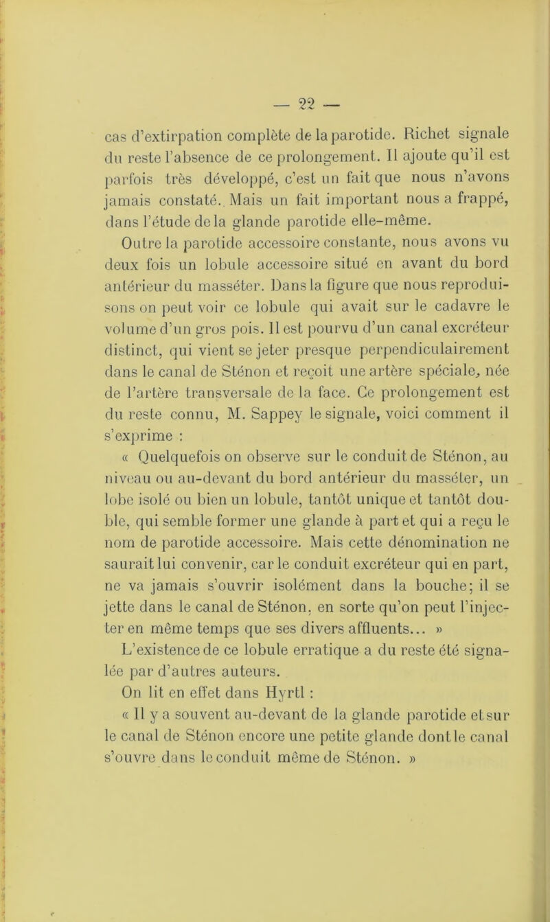 cas d’extirpation complète de la parotide. Richet signale du reste l’absence de ce prolongement. Il ajoute qu’il est parfois très développé, c’est un fait que nous n’avons jamais constaté. Mais un fait important nous a frappé, dans l’étude de la glande parotide elle-même. Outre la parotide accessoire constante, nous avons vu deux fois un lobule accessoire situé en avant du bord antérieur du masséter. Dans la figure que nous reprodui- sons on peut voir ce lobule qui avait sur le cadavre le volume d’un gros pois. 11 est pourvu d’un canal excréteur distinct, qui vient se jeter presque perpendiculairement dans le canal de Sténon et reçoit une artère spéciale, née de l’artère transversale de la face. Ce prolongement est du reste connu, M. Sappey le signale, voici comment il s’exprime : ce Quelquefois on observe sur le conduit de Sténon, au niveau ou au-devant du bord antérieur du masséter, un lobe isolé ou bien un lobule, tantôt unique et tantôt dou- ble, qui semble former une glande à part et qui a reçu le nom de parotide accessoire. Mais cette dénomination ne saurait lui convenir, carie conduit excréteur qui en part, ne va jamais s’ouvrir isolément dans la bouche; il se jette dans le canal de Sténon. en sorte qu’on peut l’injec- ter en même temps que ses divers affluents... » L’existence de ce lobule erratique a du reste été signa- lée par d’autres auteurs. On lit en effet dans Hyrtl : « Il y a souvent au-devant de la glande parotide etsur le canal de Sténon encore une petite glande dont le canal s’ouvre dans le conduit même de Sténon. »