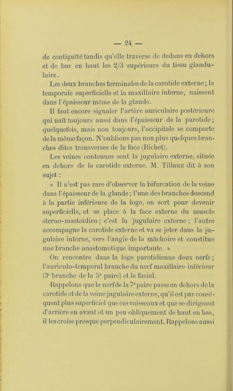 de contiguïté tandis qu’elle traverse de dedans en dehors et de bas en haut les 2/3 supérieurs du tissu glandu- laire. Les deux branches terminales de la carotide externe ; la temporale superficielle et la maxillaire interne, naissent dans l’épaisseur môme de la glande. Il faut encore signaler l’artère auriculaire postérieure qui naît toujours aussi dans l’épaisseur de la parotide; quelquefois, mais non toujours, l’occipitale se comporte delà mêmefaçon. N’oublions pas non plus quelques bran- ches dites transverses de la face (Richet). Les veines contenues sont la jugulaire externe, située en dehors de la carotide externe. M. Tillaux dit à son sujet : « Il n’est pas rare d’observer la bifurcation de la veine dans l’épaisseur de la glande; l’une des branches descend à la partie inférieure de la loge, en sort pour devenir superficielle, et se place à la face externe du muscle sterno-mastoïdien ; c’est la jugulaire externe; l’autre accompagne la carotide externe et va se jeter dans la ju- gulaire interne, vers l’angle de la mâchoire et constitue une branche anastomotique importante. » On rencontre dans la loge parotidienne deux nerfs; l’auriculo-temporal branche du nerf maxillaire inférieur (3e branche de la 5e paire) et le facial. Rappelons que le nerf de la 7e paire passe en dehors delà carotide et de la veine jugulaire externe, qu’il est par consé- quent plus superficiel que ces vaisseaux et que se dirigeant d’arrière en avant et un peu obliquement de haut en bas, il les croise presque perpendiculairement. Rappelons aussi