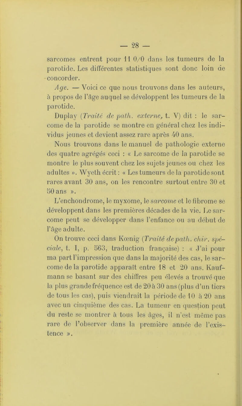 sarcomes entrent pour il 0/0 dans les tumeurs de la parotide. Les différentes statistiques sont donc loin de concorder. Age. — Voici ce que nous trouvons dans les auteurs, à propos de l’âge auquel se développent les tumeurs de la parotide. Duplay (Traité de path. externe, t. V) dit : le sar- come de la parotide se montre en général chez les indi- vidus jeunes et devient assez rare après 40 ans. Nous trouvons dans le manuel de pathologie externe des quatre agrégés ceci : « Le sarcome de la parotide se montre le plus souvent chez les sujets jeunes ou chez les adultes ». Wyeth écrit : « Les tumeurs de la parotidesont rares avant 30 ans, on les rencontre surtout entre 30 et 30 ans ». L’enchondrome, le myxome, le sarcome et le fibrome se développent dans les premières décades de la vie. Le sar- come peut se développer dans l’enfance ou au début de l’âge adulte. On trouve ceci dans Koenig (Traité de path. chir. spé- ciale, t. 1, p. 563, traduction française) : « J’ai pour ma part l’impression que dans la majorité des cas, le sar- come de la parotide apparaît entre 18 et 20 ans. Kauf- mann se basant sur des chiffres peu élevés a trouvé que la plus grande fréquence est de 20 à 30 ans (plus d’un tiers de tous les cas), puis viendrait la période de 10 à 20 ans avec un cinquième des cas. La tumeur en question peut du reste se montrer à tous les âges, il n’est même pas rare de l’observer dans la première année de l’exis- tence ».