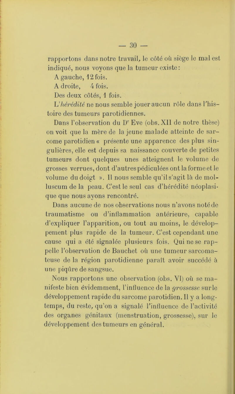 rapportons dans notre travail,, le côté où siège le mal est indiqué, nous voyons que la tumeur existe: A gauche, 12 fois. A droite, 4 fois. Des deux côtés, 1 fois. Lhérédité ne nous semble jouer aucun rôle dans Tliis- toire des tumeurs parotidiennes. Dans l’observation du D1' Eve (obs.XIl de notre thèse) on voit que la mère de la jeune malade atteinte de sar- come parotidien « présente une apparence des plus sin- gulières, elle est depuis sa naissance couverte de petites tumeurs dont quelques unes atteignent le volume de grosses verrues, dont d’autres pédiculées ont la forme et le volume du doigt ». Il nous semble qu’il s’agit là de mol- luscum de la peau. C’est le seul cas d’hérédité néoplasi- que que nous ayons rencontré. Dans aucune de nos observations nous n’avons noté de traumatisme ou d’inflammation antérieure, capable d’expliquer l’apparition, ou tout au moins, le dévelop- pement plus rapide de la tumeur. C’est cependant une cause qui a été signalée plusieurs fois. Qui ne se rap- pelle l’observation de Bauchet où une tumeur sarcoma- teuse de la région parotidienne paraît avoir succédé à une piqûre de sangsue. Nous rapportons une observation (obs. VI) où se ma- nifeste bien évidemment, l’influence de la grossesse surle développement rapide du sarcome parotidien. Il y a long- temps, du reste, qu’on a signalé l'influence de l’activité des organes génitaux (menstruation, grossesse), sur le développement des tumeurs en général.