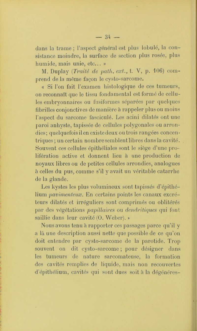 dans la trame ; l’aspect général est plus lobulé, la con- sistance moindre, la surface de section plus rosée, plus humide, mais unie, etc... » M. Duplay (Traité de path. ext., t. V, p. 106) com- prend de la même façon le cysto-sarcome. « Si l’on fait l’examen histologique de ces tumeurs, on reconnaît que le tissu fondamental est formé de cellu- les embryonnaires ou fusiformes séparées par quelques fibrilles conjonctives de manière à rappeler plus ou moins l’aspect du sarcome fasciculé. Les acini dilatés ont une paroi anhyste, tapissée de cellules polygonales ou arron- dies; quelquefois il en existe deux ou trois rangées concen- triques ; un certain nombre semblent libres dans la cavité. Souvent ces cellules épithéliales sont le siège d’une pro- lifération active et donnent lieu à une production de noyaux libres ou de petites cellules arrondies, analogues à celles du pus, comme s’il y avait un véritable catarrhe de la glande. Les kystes les plus volumineux sont tapissés d’épithé- lium pavimenteux. En certains points les canaux excré- teurs dilatés et irréguliers sont comprimés ou oblitérés par des végétations papillaires ou dendritiques qui font saillie dans leur cavité (O. Weber). » Nous avons tenu à rapporter ces passages parce qu’il y a là une description aussi nette que possible de ce qu’on doit entendre par cysto-sarcome de la parotide. Trop souvent on dit cysto-sarcome ; pour désigner dans les tumeurs de nature sarcomateuse, la formation des cavités remplies de liquide, mais non recouvertes d’épithélium, cavités qui sont dues soit à la dégénérés-