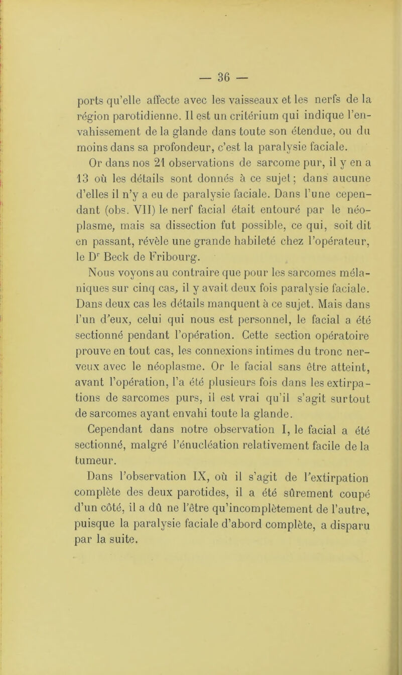 ports qu’elle affecte avec les vaisseaux et les nerfs de la région parotidienne. Il est un critérium qui indique l’en- vahissement de la glande dans toute son étendue, ou du moins dans sa profondeur, c’est la paralysie faciale. Or dans nos 21 observations de sarcome pur, il y en a 13 où les détails sont donnés à ce sujet; dans aucune d’elles il n’y a eu de paralysie faciale. Dans l’une cepen- dant (obs. VU) le nerf facial était entouré par le néo- plasme, mais sa dissection fut possible, ce qui, soit dit en passant, révèle une grande habileté chez l’opérateur, le D1' Beck de Fribourg. Nous voyons au contraire que pour les sarcomes méla- niques sur cinq cas,, il y avait deux fois paralysie faciale. Dans deux cas les détails manquent à ce sujet. Mais dans l’un d'eux, celui qui nous est personnel, le facial a été sectionné pendant l’opération. Cette section opératoire prouve en tout cas, les connexions intimes du tronc ner- veux avec le néoplasme. Or le facial sans être atteint, avant l’opération, l’a été plusieurs fois dans les extirpa- tions de sarcomes purs, il est vrai qu’il s’agit surtout de sarcomes ayant envahi toute la glande. Cependant dans notre observation I, le facial a été sectionné, malgré l’énucléation relativement facile de la tumeur. Dans l’observation IX, où il s’agit de l'extirpation complète des deux parotides, il a été sûrement coupé d’un côté, il a dû ne l’être qu’incomplètement de l’autre, puisque la paralysie faciale d’abord complète, a disparu par la suite.