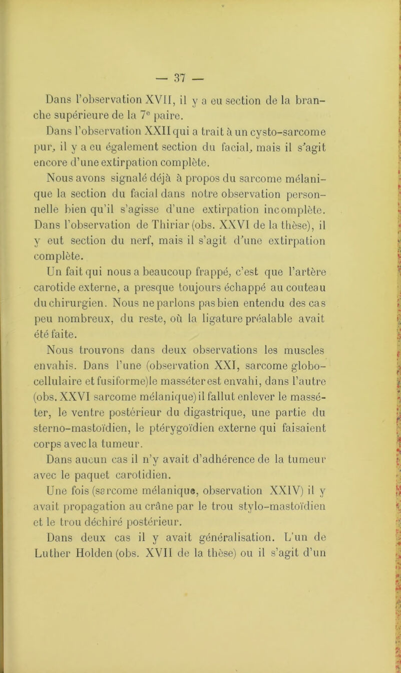 Dans l’observation XVII, il y a ou section de la bran- che supérieure de la 7° paire. Dans l’observation XXII qui a trait à un cysto-sarcome pur, il y a eu également section du facial, mais il s'agit encore d’une extirpation complète. Nous avons signalé déjà à propos du sarcome mélani- que la section du facial dans notre observation person- nelle bien qu’il s’agisse d’une extirpation incomplète. Dans l’observation de Thiriar(obs. XXVI de la thèse), il y eut section du nerf, mais il s’agit d'une extirpation complète. Un fait qui nous a beaucoup frappé, c’est que l’artère carotide externe, a presque toujours échappé au couteau du chirurgien. Nous ne parlons pas bien entendu des cas peu nombreux, du reste, où la ligature préalable avait été faite. Nous trouvons dans deux observations les muscles envahis. Dans l’une (observation XXI, sarcome globo- cellulaire et fusiforme)le masséterest envahi, dans l’autre (obs. XXVI sarcome mélanique) il fallut enlever le massé- ter, le ventre postérieur du digastrique, une partie du sterno-mastoïdien, le ptérygoïdien externe qui faisaient corps avec la tumeur. Dans aucun cas il n’y avait d’adhérence de la tumeur avec le paquet carotidien. Une fois (sarcome mélanique, observation XXIV) il y avait propagation au crâne par le trou stylo-mastoïdien et le trou déchiré postérieur. Dans deux cas il y avait généralisation. L’un de Luther Holden (obs. XVII de la thèse) ou il s’agit d’un