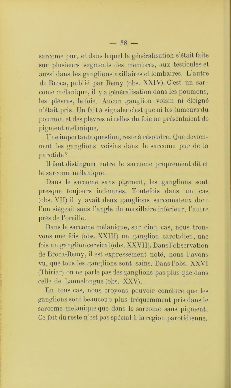 sarcome pur, et dans lequel la généralisation s’était faite sur plusieurs segments des membres, aux testicules et aussi dans les ganglions axillaires et lombaires. L’autre de Broca, publié par Remy (obs. XXIV). C’est un sar- come mélanique, il y a généralisation dans les poumons, les plèvres, le foie. Aucun ganglion voisin ni éloigné n’était pris. Un fait à signaler c’est que ni les tumeurs du poumon et des plèvres ni celles du foie ne présentaient de pigment mélanique, Une importante question, reste à résoudre. Que devien- nent les ganglions voisins dans le sarcome pur de la parotide? Il faut distinguer entre le sarcome proprement dit et le sarcome mélanique. Dans le sarcome sans pigment, les ganglions sont presque toujours indemnes. Toutefois dans un cas (obs. VII) il y avait deux ganglions sarcomateux dont Tun siégeait sous l’angle du maxillaire inférieur, Tautre près de l’oreille. Dans le sarcome mélanique, sur cinq cas, nous trou- vons une fois (obs. XXIII) un ganglion carotidien, une fois un ganglion cervical (obs. XXVII). Dans l’observation de Broca-Remy, il est expressément noté, nous l’avons vu, que tous les ganglions sont sains. Dans l’obs. XXVI (Thiriar) on ne parle pas des ganglions pas plus que dans celle de Lannelongue (obs. XXV). En tous cas, nous croyons pouvoir conclure que les ganglions sont beaucoup plus fréquemment pris dans le sarcome mélanique que dans le sarcome sans pigment. Ce fait du reste n’est pas spécial à la région parotidienne.