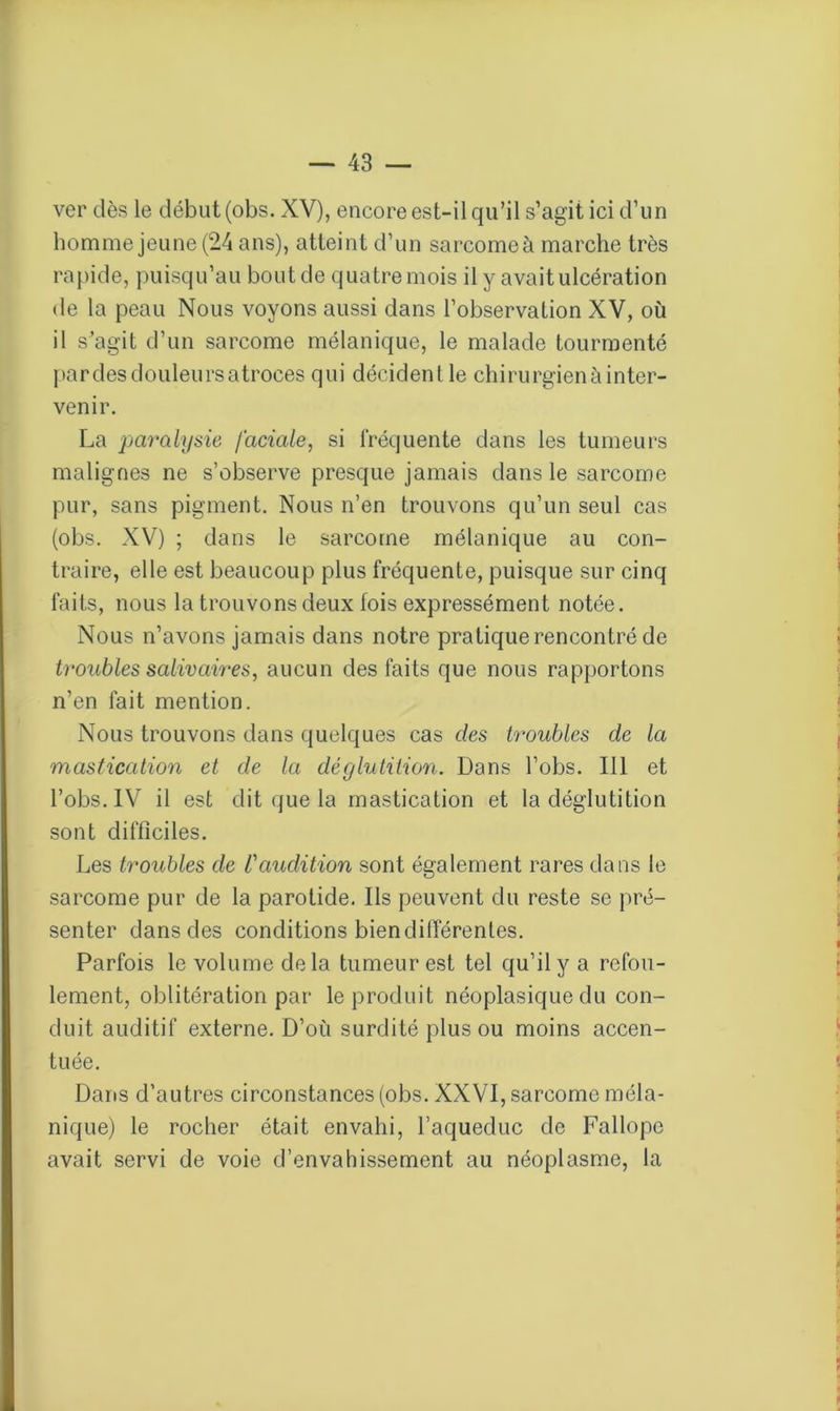 ver dès le début (obs. XV), encore est-il qu’il s’agit ici d’un homme jeune (24 ans), atteint d’un sarcomeà marche très rapide, puisqu’au bout de quatre mois il y avait ulcération de la peau Nous voyons aussi dans l’observation XV, où il s’agit d’un sarcome mélanique, le malade tourmenté par des douleurs atroces qui décident le chirurgien à inter- venir. La paralysie faciale, si fréquente dans les tumeurs malignes ne s’observe presque jamais dans le sarcome pur, sans pigment. Nous n’en trouvons qu’un seul cas (obs. XV) ; dans le sarcome mélanique au con- traire, elle est beaucoup plus fréquente, puisque sur cinq faits, nous la trouvons deux fois expressément notée. Nous n’avons jamais dans notre pratique rencontré de troubles salivaires, aucun des faits que nous rapportons n’en fait mention. Nous trouvons dans quelques cas des troubles de la mastication et de la déglutition. Dans l’obs. 111 et l’obs. IV il est dit que la mastication et la déglutition sont difficiles. Les troubles de /’audition sont également rares dans le sarcome pur de la parotide. Ils peuvent du reste se pré- senter dans des conditions bien différentes. Parfois le volume delà tumeur est tel qu’il y a refou- lement, oblitération par le produit néoplasique du con- duit auditif externe. D’où surdité plus ou moins accen- tuée. Dans d’autres circonstances (obs. XXVI, sarcome méla- nique) le rocher était envahi, l’aqueduc de Fallope avait servi de voie d’envahissement au néoplasme, la