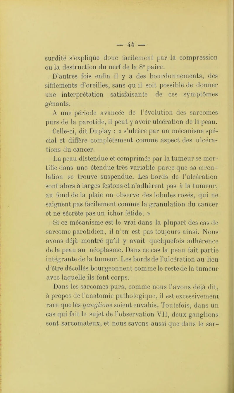 surdité s’explique donc facilement par la compression ou la destruction du nerf de la 8e paire. D’autres fois enfin il y a des bourdonnements, des sifflements d’oreilles, sans qu’il soit possible de donner une interprétation satisfaisante de ces symptômes gênants. A une période avancée de l’évolution des sarcomes purs de la parotide, il peut y avoir ulcération de la peau. Celle-ci, dit Duplay : « s’ulcère par un mécanisne spé- cial et diffère complètement comme aspect des ulcéra- tions du cancer. La peau distendue et comprimée par la tumeur se mor- tifie dans une étendue très variable parce que sa circu- lation se trouve suspendue. Les bords de l’ulcération sont alors à larges festons et n’adhèrent pas à la tumeur, au fond de la plaie on observe des lobules rosés, qui ne saignent pas facilement comme la granulation du cancer et ne sécrète pas un ichor fétide. » Si ce mécanisme est le vrai dans la plupart des cas de sarcome parotidien, il n’en est pas toujours ainsi. Nous avons déjà montré qu'il y avait quelquefois adhérence de la peau au néoplasme. Dans ce cas la peau fait partie intégrante de la tumeur. Les bords de l’ulcération au lieu d'être décollés bourgeonnent comme le reste de la tumeur avec laquelle ils font corps. Dans les sarcomes purs, comme nous l’avons déjà dit, à propos de l’anatomie pathologique, il est excessivement rare que les ganglions soient envahis. Toutefois, dans un cas qui fait le sujet de l’observation VU, deux ganglions sont sarcomateux, et nous savons aussi que dans le sar-