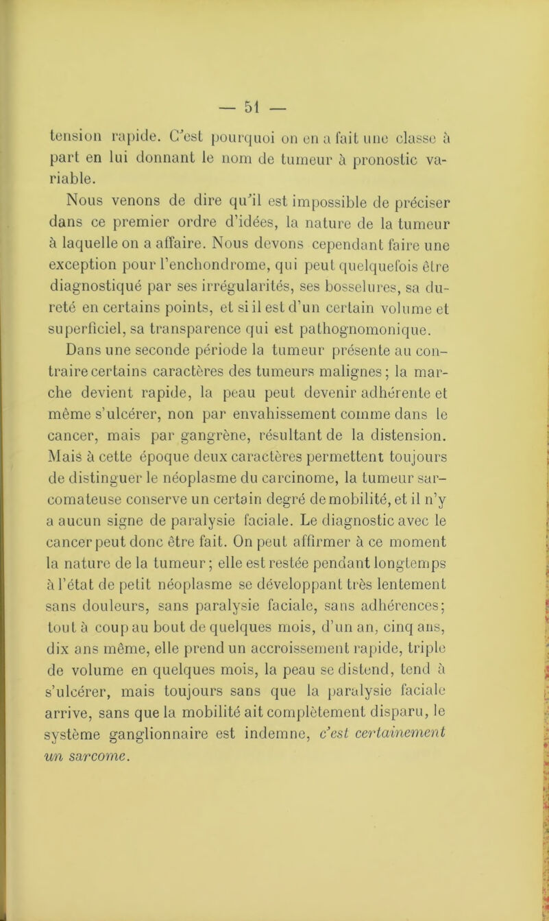 tension rapide. C'est pourquoi on en a fait une classe à part en lui donnant le nom de tumeur à pronostic va- riable. Nous venons de dire qu'il est impossible de préciser dans ce premier ordre d’idées, la nature de la tumeur à laquelle on a affaire. Nous devons cependant faire une exception pour l’enchondrome, qui peut quelquefois être diagnostiqué par ses irrégularités, ses bosselures, sa du- reté en certains points, et si il est d’un certain volume et superficiel, sa transparence qui est pathognomonique. Dans une seconde période la tumeur présente au con- traire certains caractères des tumeurs malignes; la mar- che devient rapide, la peau peut devenir adhérente et même s’ulcérer, non par envahissement comme dans le cancer, mais par gangrène, résultant de la distension. Mais à cette époque deux caractères permettent toujours de distinguer le néoplasme du carcinome, la tumeur sar- comateuse conserve un certain degré de mobilité, et il n’y a aucun signe de paralysie faciale. Le diagnostic avec le cancer peut donc être fait. On peut affirmer à ce moment la nature de la tumeur ; elle est restée pendant longtemps à l’état de petit néoplasme se développant très lentement sans douleurs, sans paralysie faciale, sans adhérences; tout à coup au bout de quelques mois, d’un an, cinq ans, dix ans même, elle prend un accroissement rapide, triple de volume en quelques mois, la peau se distend, tend à s’ulcérer, mais toujours sans que la paralysie faciale arrive, sans que la mobilité ait complètement disparu, le système ganglionnaire est indemne, ccst certainement un sarcome.