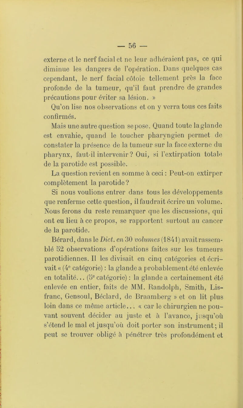 externe et le nerf facial et ne leur adhéraient pas, ce qui diminue les dangers de l’opération. Dans quelques cas cependant, le nerf facial côtoie tellement près la face profonde de la tumeur, qu’il faut prendre de grandes précautions pour éviter sa lésion. » Qu’on lise nos observations et on y verra tous ces faits confirmés. Mais une autre question se pose. Quand toute laglande est envahie, quand le toucher pharyngien permet de constater la présence de la tumeur sur la face externe du pharynx, faut-il intervenir ? Oui, si l’extirpation totale de la parotide est possible. La question revient en somme à ceci : Peut-on extirper complètement la parotide? Si nous voulions entrer dans tous les développements que renferme cette question, il faudrait écrire un volume. Nous ferons du reste remarquer que les discussions, qui ont eu lieu à ce propos, se rapportent surtout au cancer de la parotide. Bérard, dans le Dict. en 30 volumes (1841) avait rassem- blé 52 observations d’opérations faites sur les tumeurs parotidiennes. Il les divisait en cinq catégories et écri- vait « (4e catégorie) : la glande a probablement été enlevée en totalité... (5e catégorie) : la glande a certainement été enlevée en entier, faits de MM. Randolph, Smith, Lis- franc, Gensoul, Béclard, de Braamberg » et on lit plus loin dans ce même article... « car le chirurgien ne pou- vant souvent décider au juste et à l’avance, jusqu’où s’étend le mal et jusqu’où doit porter son instrument; il peut se trouver obligé à pénétrer très profondément et