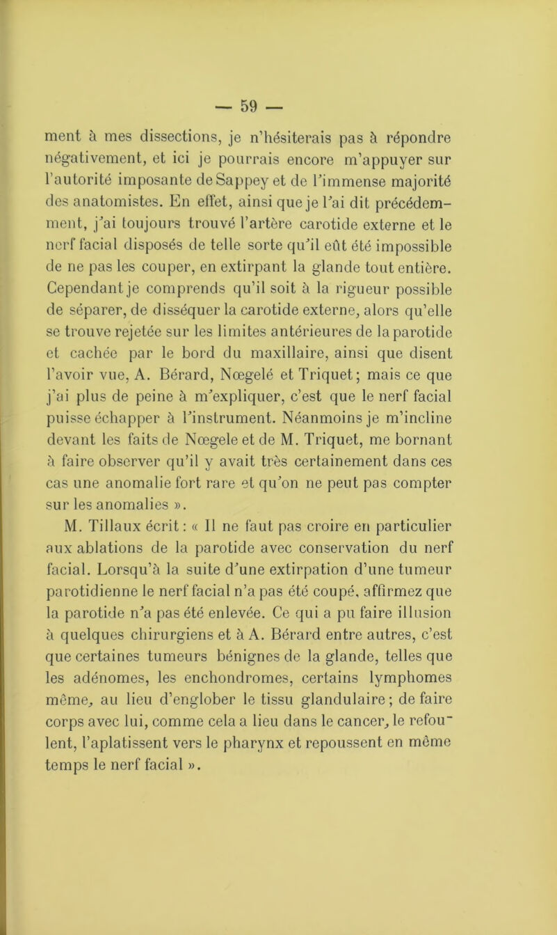 ment à mes dissections, je n’hésiterais pas à répondre négativement, et ici je pourrais encore m’appuyer sur l’autorité imposante deSappey et de l’immense majorité des anatomistes. En elfet, ainsi que je l’ai dit précédem- ment, j’ai toujours trouvé l’artère carotide externe et le nerf facial disposés de telle sorte qu’il eût été impossible de ne pas les couper, en extirpant la glande tout entière. Cependant je comprends qu’il soit à la rigueur possible de séparer, de disséquer la carotide externe, alors qu’elle se trouve rejetée sur les limites antérieures de la parotide et cachée par le bord du maxillaire, ainsi que disent l’avoir vue, A. Bérard, Nœgelé et Triquet; mais ce que j’ai plus de peine à m’expliquer, c’est que le nerf facial puisse échapper à l’instrument. Néanmoins je m’incline devant les faits de Nœgele et de M. Triquet, me bornant à faire observer qu’il y avait très certainement dans ces cas une anomalie fort rare et qu’on ne peut pas compter sur les anomalies ». M. Tillaux écrit: « 11 ne faut pas croire en particulier aux ablations de la parotide avec conservation du nerf facial. Lorsqu’à la suite d’une extirpation d’une tumeur parotidienne le nerf facial n’a pas été coupé, affirmez que la parotide n’a pas été enlevée. Ce qui a pu faire illusion à quelques chirurgiens et à A. Bérard entre autres, c’est que certaines tumeurs bénignes de la glande, telles que les adénomes, les enchondromes, certains lymphomes meme, au lieu d’englober le tissu glandulaire; défaire corps avec lui, comme cela a lieu dans le cancer, le refou- lent, l’aplatissent vers le pharynx et repoussent en môme temps le nerf facial ».