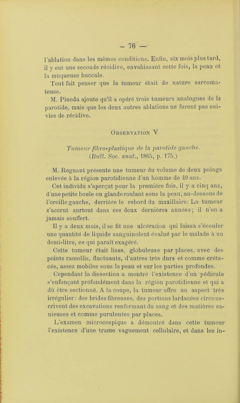 l’ablation dans les mêmes conditions. Enfin, six mois plus tard, il y eut une seconde récidive, envahissant cette fois, la peau et la muqueuse buccale. Tout fait penser que la tumeur était de nature sarcoma- teuse. M. Pineda ajoute qu’il a opéré trois tumeurs analogues de la parotide, mais que les deux autres ablations ne furent pas sui- vies de récidive. Observation V Tumeur fibro-plastique de la parotide gauche. (Bull. Soc. anat., 1865, p. 175.) M. Regnaut présente une tumeur du volume de deux poings enlevée à la région parotidienne d’un homme de 49 ans. Cet individu s’aperçut pour la première fois, il y a cinq ans, d’une petite boule ou glande roulant sous la peau, au-dessous de l’oreille gauche, derrière le rebord du maxillaire. La tumeur s’accrut surtout dans ces deux dernières années; il n’en a jamais souffert. Il y a deux mois, il se fit une ulcération qui laissa s’écouler une quantité de liquide sanguinolent évalué par le malade à un demi-litre, ce qui paraît exagéré. Cette tumeur était lisse, globuleuse par places, avec des points ramollis, fluctuants, d’autres très durs et comme créta- cés, assez mobiles sous la peau et sur les parties profondes. Cependant la dissection a montré l’existence d’un pédicule s’enfonçant profondément dans la région parotidienne et qui a dû être sectionné. A la coupe, la tumeur offre un aspect très irrégulier: des brides fibreuses, des portions lardacées circons- crivent des excavations renfermant du sang et des matières sa- nieuses et comme purulentes par places. L’examen microcospique a démontré dans cette tumeur l’existence d’une trame vaguement cellulaire, et dans les in-