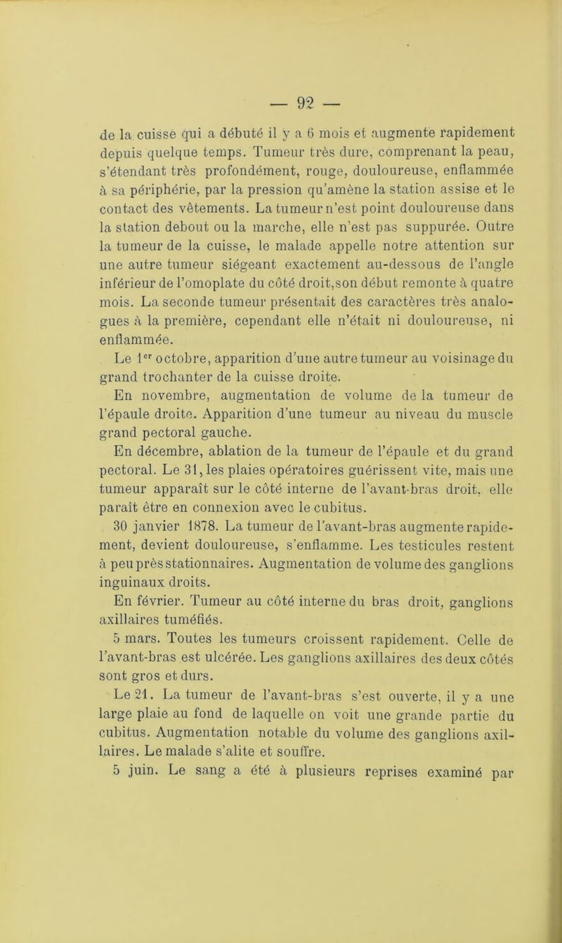 de la cuisse qui a débuté il y a 6 mois et augmente rapidement depuis quelque temps. Tumeur très dure, comprenant la peau, s’étendant très profondément, rouge, douloureuse, enflammée à sa périphérie, par la pression qu’amène la station assise et le contact des vêtements. La tumeur n’est point douloureuse dans la station debout ou la marche, elle n’est pas suppurée. Outre la tumeur de la cuisse, le malade appelle notre attention sur une autre tumeur siégeant exactement au-dessous de l’angle inférieur de l’omoplate du côté droit,son début remonte à quatre mois. La seconde tumeur présentait des caractères très analo- gues à la première, cependant elle n’était ni douloureuse, ni enflammée. Le 1er octobre, apparition d’une autre tumeur au voisinage du grand trochanter de la cuisse droite. En novembre, augmentation de volume de la tumeur de l’épaule droite. Apparition d’une tumeur au niveau du muscle grand pectoral gauche. En décembre, ablation de la tumeur de l’épaule et du grand pectoral. Le 31, les plaies opératoires guérissent vite, mais une tumeur apparaît sur le côté interne de l’avant-bras droit, elle paraît être en connexion avec le cubitus. 30 janvier 1878. La tumeur de l’avant-bras augmente rapide- ment, devient douloureuse, s’enflamme. Les testicules restent à peu près stationnaires. Augmentation de volume des ganglions inguinaux droits. En février. Tumeur au côté interne du bras droit, ganglions axillaires tuméfiés. 5 mars. Toutes les tumeurs croissent rapidement. Celle de l’avant-bras est ulcérée. Les ganglions axillaires des deux côtés sont gros et durs. Le 21. La tumeur de l’avant-bras s’est ouverte, il y a une large plaie au fond de laquelle on voit une grande partie du cubitus. Augmentation notable du volume des ganglions axil- laires. Le malade s’alite et souffre. 5 juin. Le sang a été à plusieurs reprises examiné par