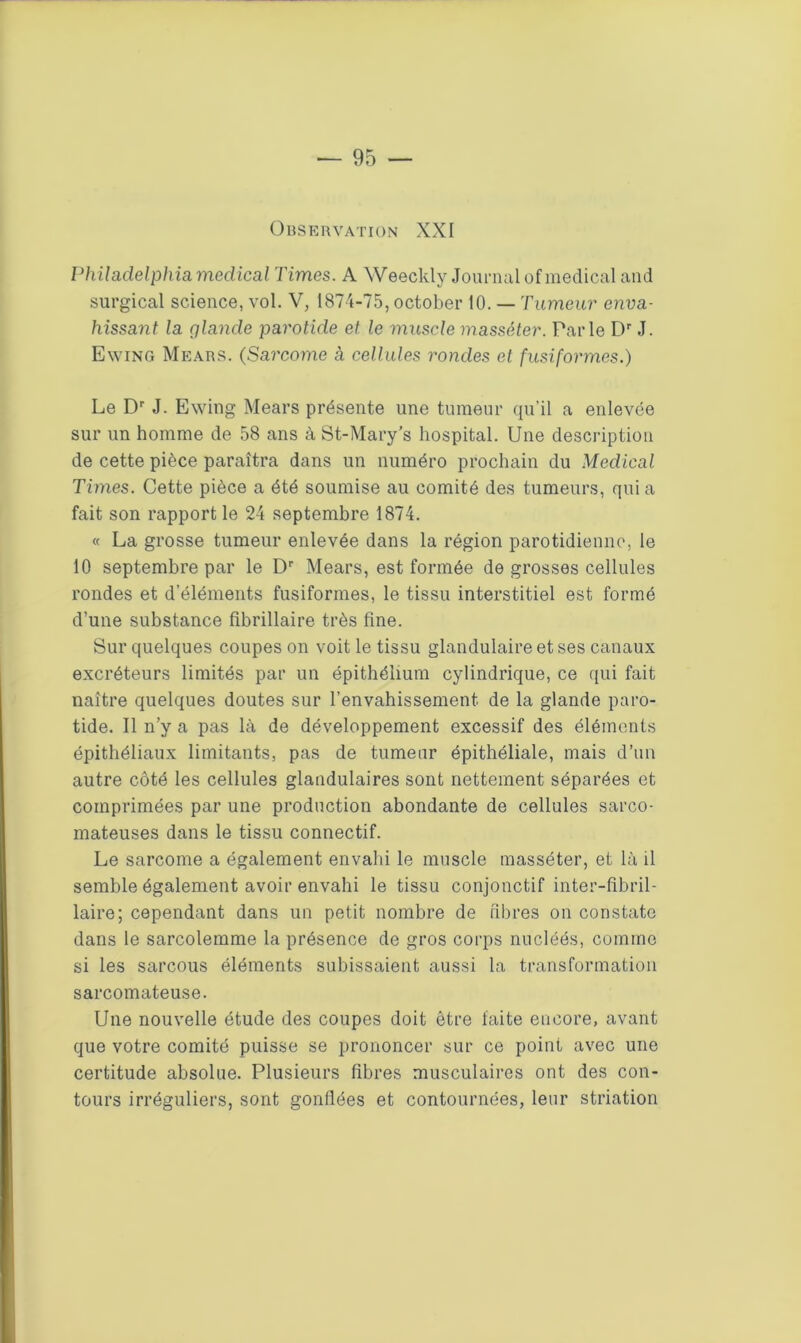 Observation XXI Philadelphia medical Times. A Weeckly Journal of medical and surgical science, vol. V, 1874-75, october 10. — Tumeur enva- hissant la glande parotide et. le muscle masséter. Parle Dr J. Ewing Mears. (Sarcome à cellules rondes et fusiformes.) Le Dr J. Ewing Mears présente une tumeur qu’il a enlevée sur un homme de 58 ans à St-Mary’s hospital. Une description de cette pièce paraîtra dans un numéro prochain du Medical Times. Cette pièce a été soumise au comité des tumeurs, qui a fait son rapport le 24 septembre 1874. « La grosse tumeur enlevée dans la région parotidienne, le 10 septembre par le Dr Mears, est formée de grosses cellules rondes et d’éléments fusiformes, le tissu interstitiel est formé d’une substance fibrillaire très fine. Sur quelques coupes on voit le tissu glandulaire et ses canaux excréteurs limités par un épithélium cylindrique, ce qui fait naître quelques doutes sur l’envahissement, de la glande paro- tide. Il n’y a pas là de développement excessif des éléments épithéliaux limitants, pas de tumeur épithéliale, mais d’un autre côté les cellules glandulaires sont nettement séparées et comprimées par une production abondante de cellules sarco- mateuses dans le tissu connectif. Le sarcome a également envahi le muscle masséter, et là il semble également avoir envahi le tissu conjonctif inter-fibril- laire; cependant dans un petit nombre de fibres on constate dans le sarcolemme la présence de gros corps nucléés, comme si les sarcous éléments subissaient aussi la transformation sarcomateuse. Une nouvelle étude des coupes doit être faite encore, avant que votre comité puisse se prononcer sur ce point avec une certitude absolue. Plusieurs fibres musculaires ont des con- tours irréguliers, sont gonflées et contournées, leur striation