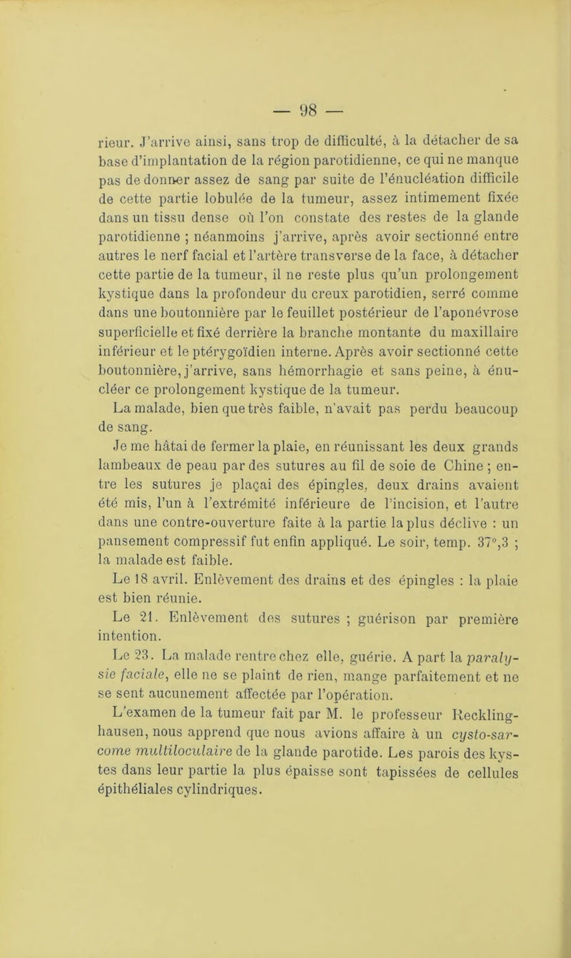 rieur. J’arrive ainsi, sans trop de difficulté, à la détacher de sa base d’implantation de la région parotidienne, ce qui ne manque pas de donner assez de sang par suite de l’énucléation difficile de cette partie lobulée de la tumeur, assez intimement fixée dans un tissu dense où l’on constate des restes de la glande parotidienne ; néanmoins j’arrive, après avoir sectionné entre autres le nerf facial et l’artère transverse de la face, à détacher cette partie de la tumeur, il ne reste plus qu’un prolongement kystique dans la profondeur du creux parotidien, serré comme dans une boutonnière par le feuillet postérieur de l’aponévrose superficielle et fixé derrière la branche montante du maxillaire inférieur et le ptérygoïdien interne. Après avoir sectionné cette boutonnière, j’arrive, sans hémorrhagie et sans peine, à énu- cléer ce prolongement kystique de la tumeur. La malade, bien que très faible, n'avait pas perdu beaucoup de sang. Je me hâtai de fermer la plaie, en réunissant les deux grands lambeaux de peau par des sutures au fil de soie de Chine ; en- tre les sutures je plaçai des épingles, deux drains avaient été mis, l’un à l’extrémité inférieure de l’incision, et l’autre dans une contre-ouverture faite à la partie la plus déclive : un pansement compressif fut enfin appliqué. Le soir, temp. 37°,3 ; la malade est faible. Le 18 avril. Enlèvement des drains et des épingles : la plaie est bien réunie. Le 21. Enlèvement des sutures ; guérison par première intention. Le 23. La malade rentre chez elle, guérie. A part la paraly- sie faciale, elle ne se plaint de rien, mange parfaitement et ne se sent aucunement affectée par l’opération. L’examen de la tumeur fait par M. le professeur Reckling- hausen, nous apprend que nous avions affaire à un cysto-sar- come multiloculaire de la glande parotide. Les parois des kys- tes dans leur partie la plus épaisse sont tapissées de cellules épithéliales cylindriques.