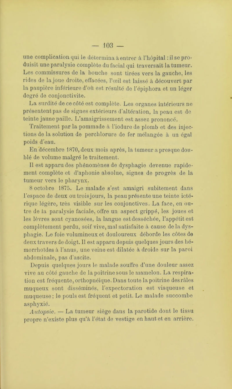 une complication qui le détermina à entrer à l’hôpital : il se pro- duisit une paralysie complète du facial qui traversait la tumeur. Les commissures de la bouche sont tirées vers la gauche, les rides de la joue droite, effacées, l’œil est laissé à découvert par la paupière inférieure d’où est résulté de l’épiphora et un léger degré de conjonctivite. La surdité de ce côté est complète. Les organes intérieurs no présentent pas de signes extérieurs d’altération, la peau est de teinte jaune paille. L’amaigrissement est assez prononcé. Traitement par la pommade à l’iodure de plomb et des injec- tions de la solution de perchlorure de fer mélangée à un égal poids d’eau. En décembre 1870, deux mois après, la tumeur a presque dou- blé de volume malgré le traitement. Il est apparu des phénomènes de dysphagie devenue rapide- ment complète et d’aphonie absolue, signes de progrès de la tumeur vers le pharynx. 8 octobre 1875. Le malade s’est amaigri subitement dans l’espace de deux ou trois jours, la peau présente une teinte icté- rique légère, très visible sur les conjonctives. La face, en ou- tre de la paralysie faciale, offre un aspect grippé, les joues et les lèvres sont cyanosées, la langue est desséchée, l’appétit est complètement perdu, soif vive, mal satisfaite à cause delà dys- phagie. Le foie volumineux et douloureux déborde les côtes de deux travers de doigt. Il est apparu depuis quelques jours des hé- morrhoïdes à l’anus, une veine est dilatée à droide sur la paroi abdominale, pas d’ascite. Depuis quelques jours le malade souffre d’une douleur assez vive au côté gauche de la poitrine sous le mamelon. La respira- tion est fréquente, orthopnéique. Dans toute la poitrine des râles muqueux sont disséminés, l’expectoration est visqueuse et muqueuse; le pouls est fréquent et petit. Le malade succombe asphyxié. Autopsie. — La tumeur siège dans la parotide dont le tissu propre n’existe plus qu’à L’état de vestige en haut et en arrière.