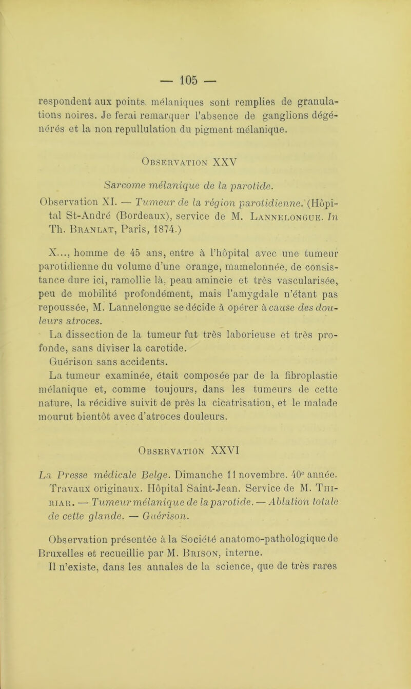 respondent aux points mélaniques sont remplies de granula- tions noires. Je ferai remarquer l’absence de ganglions dégé- nérés et la non repullulation du pigment mélanique. Observation XXV Say'come mélanique de la parotide. Observation XI. — Tumeur de la région parotidienne.' (Hôpi- tal St-André (Bordeaux), service de M. Lannelongue. In Th. Branlât, Paris, 1874.) X..., homme de 45 ans, entre à l’hôpital avec une tumeur parotidienne du volume d'une orange, mamelonnée, de consis- tance dure ici, ramollie là. peau amincie et très vascularisée, peu de mobilité profondément, mais l’amygdale n’étant pas repoussée, M. Lannelongue se décide à opérer à cause des dou- leurs atroces. La dissection de la tumeur fut très laborieuse et très pro- fonde, sans diviser la carotide. Guérison sans accidents. La tumeur examinée, était composée par de la libroplastie mélanique et, comme toujours, dans les tumeurs de cette nature, la récidive suivit de près la cicatrisation, et le malade mourut bientôt avec d’atroces douleurs. Observation XXVI La Presse médicale Belge. Dimanche 11 novembre. 40° année. Travaux originaux. Hôpital Saint-Jean. Service de M. Tm- riar. — Tumeur mélanique de laparoiide. — Ablation totale de cette glande. — Guérison. Observation présentée à la Société anatomo-pathologique de Bruxelles et recueillie par M. Brison, interne. Il n’existe, dans les annales de la science, que de très rares