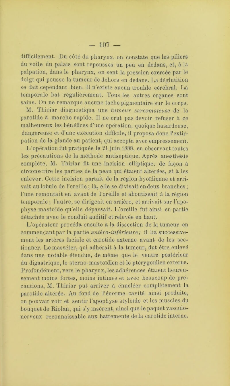 difficilement. Du côté du pharynx, on constate que les piliers du voile du palais sont repoussés un peu en dedans, et, à la palpation, dans le pharynx, on sent la pression exercée par le doigt qui pousse la tumeur de dehors en dedans. La déglutition se fait cependant bien. Il n’existe aucun trouble cérébral. La temporale bat régulièrement. Tous les autres organes sont sains. On ne remarque aucune tache pigmentaire sur le corps. M. Thiriar diagnostiqua une tumeur sarcomateuse de la parotide à marche rapide. Il ne crut pas devoir refuser à ce malheureux les bénéfices d’une opération, quoique hasardeuse, dangereuse et d’une exécution difficile, il proposa donc l’extir- pation de la glande au patient, qui accepta avec empressement. L’opération fut pratiquée le 21 juin 1888, en observant toutes les précautions de la méthode antiseptique. Après anesthésie complète, M. Thiriar fit une incision elliptique, de façon à circonscrire les parties de la peau qui étaient altérées, et à les enlever. Cette incision partait de la région hyoïdienne et arri- vait au lobule de l’oreille; là, elle se divisait en deux branches; l’une remontait en avant de l’oreille et aboutissait à la région temporale ; l'autre, se dirigeait en arrière, et arrivait sur l’apo- pbvse mastoïde qu’elle dépassait. L’oreille fut ainsi en partie détachée avec le conduit auditif et relevée en haut. L’opérateur procéda ensuite à la dissection de la tumeur en commençant par la partie antéro-inférieure ; il lia successive- ment les artères faciale et carotide externe avant de les sec- tionner. Le masséter, qui adhérait à la tumeur, dut être enlevé dans une notable étendue, de même que le ventre postérieur du digastrique, le sterno-mastoïdien et le ptérygoïdien externe. Profondément, vers le pharynx, les adhérences étaient heureu- sement moins fortes, moins intimes et avec beaucoup de pré- cautions, M. Thiriar put arriver à énucléer complètement la parotide altérée. Au fond de l’énorme cavité ainsi produite, on pouvait voir et sentir l’apophyse styloïde et les muscles du bouquet de Riolan, qui s’y insèrent, ainsi que le paquet vasculo- nerveux reconnaissable aux battements de la carotide interne.