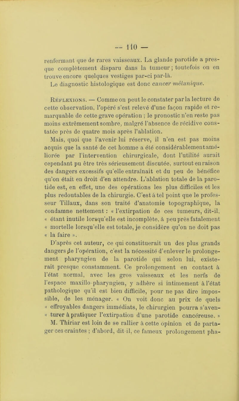 renfermant que de rares vaisseaux. La glande parotide a pres- que complètement disparu dans la tumeur ; toutefois on en trouve encore quelques vestiges par-ci par-là. Le diagnostic histologique est donc cancer mélanique. Réflexions. — Comme on peut le constater parla lecture de cette observation, l’opéré s’est relevé d’une façon rapide et re- marquable de cette grave opération ; le pronostic n’en reste pas moins extrêmement sombre, malgré l’absence de récidive cons- tatée près de quatre mois après l’ablation. Mais, quoi que l’avenir lui réserve, il n’en est pas moins acquis que la santé de cet homme a été considérablementamé- liorée par l’intervention chirurgicale, dont l’utilité aurait cependant pu être très sérieusement discutée, surtout en raison des dangers excessifs qu’elle entraînait et du peu de bénéfice qu’on était en droit d’en attendre. L’ablation totale de la paro- tide est, en effet, une des opérations les plus difficiles et les plus redoutables de la chirurgie. C’est à tel point que le profes- seur Tillaux, dans son traité d’anatomie topographique, la condamne nettement : « l’extirpation de ces tumeurs, dit-il, « étant inutile lorsqu’elle est incomplète, à peu près fatalement « mortelle lorsqu’elle est totale, je considère qu’on ne doit pas « la faire ». D’après cet auteur, ce qui constituerait un des plus grands dangers 4e l’opération, c’est la nécessité d’enlever le prolonge- ment pharyngien de la parotide qui selon lui, existe- rait presque constamment. Ce prolongement en contact à l’état normal, avec les gros vaisseaux et les nerfs de l’espace maxillo-pharyngien, y adhère si intimement à l’état pathologique qu’il est bien difficile, pour ne pas dire impos- sible, de les ménager. « On voit donc au prix de quels « effroyables dangers immédiats, le chirurgien pourra s’aven- « turer à pratiquer l’extirpation d’une parotide cancéreuse. » M. Thiriar est loin de se rallier à cette opinion et de parta- ger ces craintes ; d’abord, dit-il, ce fameux prolongement pha-