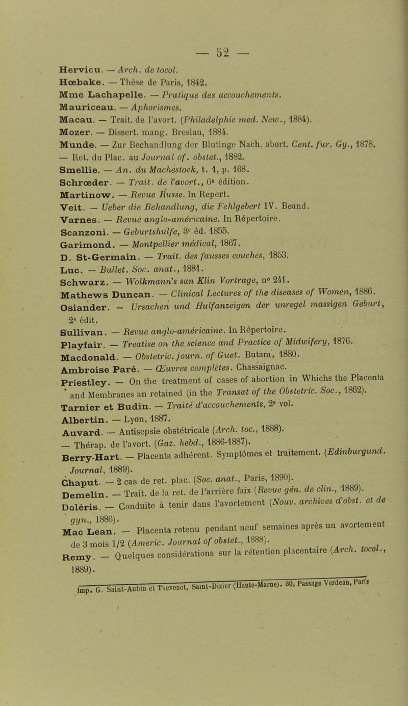 Hervieu. — Arch. de tocol. Hœbake. —Tlièse de Paris, 1R42. Mme Lachapelle. —Pratique des accouchements. Mauriceau. — Aphorismes. Macau. — Trait, de l’avort. {Philadelphie med. New., 1884). Mozer. — Dissert. mang. Breslau, 1884. Munde. — Zur Bechandlung der Blutinge Nach. abort. Cent. fur. Gy., 1878, — Rel. du Plac. au Journal of. obstet., 1882. Smellie. — An. du Machestock, t. 1, p. 168. Schrœder. — Trait, de Vavort., 6* édition. Martinow. — Revue Rxtsse. In Report. Veit. — Ueber die Behandlung, die Fehlgebert IV. Beand. Varnes. — Revue anglo-américaine. In Répertoire. Scanzoni. — Geburtshulfe, 3' éd. 1855. Garimond. — Montpellier médical, 1867. D. St-Germain. — Trait, des fausses couches, 1853. Luc. — Bullet. Soc. anat., 1881. Schwarz. — Wolkmann's san Klin Vortrage, n» 241. Mathews Duncan. — Clinical Lectures of the diseases of Wo7nen, 1886. Osiander. - Ursachen und Hulfanzeigen der unregel massigen Geburt, 2« édit. Sullivan. — Revue anglo-américaine. In Répertoire. Playfair. — Treatise on the science and Practice of Midwifery, 1876. Macdonald. — Obstetric. journ. of Guet. Butam. 1880. Ambroise Paré. — Œuvres complètes. Chassaignac. Priestley. On the treatment of cases of abortion in Whichs the Placenta  and Membranes an retained (in the Transat of the Obstetric. Soc., 1862). Tarnier et Budin. — Traité d’accouchements, 2« vol. Albertin. — Lyon, 1887, Auvard. — Antisepsie obstétricale {Arch. toc., 1888). — Thérap. de l’avort. {Gaz. hebd., 1886-1887). Berry-Hart. - Placenta adhérent. Symptômes et traitement. {Edinburgund. Journal, 1889). Chaput. — 2 cas de ret. plac. (Soc. anat., Paris, 1890). Demelin — Trait, de la ret. de Barrière faix {Revue gén. de clin., 1889). Doléris. - Conduite à tenir dans l’avortement {Nouv. archives d'obst. et de MaCLeanî’- Placenta retenu pendant neuf semaines après un avortement de 3 mois 1/2 (Amène./ournai o/'o68<et., 1888). ,, , , , Remy. - Quelques considérations sur la rétention placentaire (ArcA. tocol., 1889). 1^. G. Saint-Aubin et Tl.evenot, Samt-L)..ier cUÜaarae). 30, Passage Veraeau. rüT,