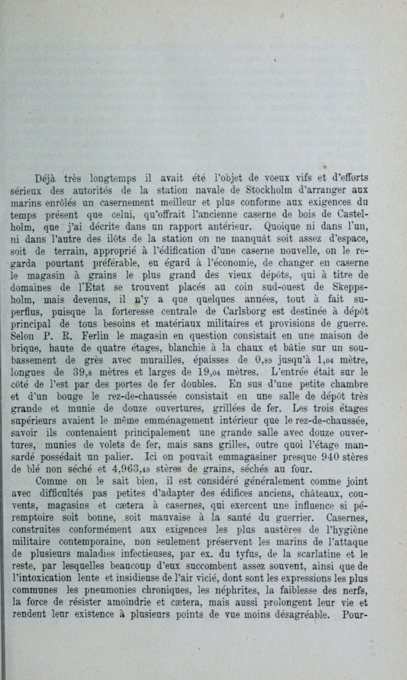 Déjà très longtemps il avait été l’objet de voeux vifs et d’efforts sérieux des autorités de la station navale de Stockholm d’arranger aux marins enrôlés un casernement meilleur et plus conforme aux exigences du temps présent que celui, qu’offrait l'ancienne caserne de bois de Castel- holm, que j’ai décrite dans un rapport antérieur. Quoique ni dans l’un, ni dans l’autre des ilôts de la station on ne manquât soit assez d’espace, soit de terrain, approprié à l’édification d’une caserne nouvelle, on le re- garda pourtant préférable, eu égard à l’économie, de changer en caserne le magasin à grains le plus grand des vieux dépôts, qui à titre de domaines de l’État se trouvent placés au coin sud-ouest de Skepps- holm, mais devenus, il n’y a que quelques années, tout à fait su- perfius, puisque la forteresse centrale de Carlsborg est destinée à dépôt I principal de tous besoins et matériaux militaires et provisions de guerre. Selon P. R. Ferlin le magasin en question consistait en une maison de brique, haute de quatre étages, blanchie à la chaux et bâtie sur un sou- bassement de grès avec murailles, épaisses de 0,89 jusqu’à 1,04 mètre, longues de 39,8 mètres et larges de 19,04 mètres. L’entrée était sur le côté de l’est par des portes de fer doubles. En sus d’une petite chambre et d’un bouge le rez-de-chaussée consistait en une salle de dépôt très grande et munie de douze ouvertures, grillées de fer. Les trois étages supérieurs avaient le même emménagement intérieur que le rez-de-chaussée, savoir ils contenaient principalement une grande salle avec douze ouver- tures,* munies de volets de fer, mais sans grilles, outre quoi l’étage man- sardé possédait un palier. Ici on pouvait emmagasiner presque 940 stères de blé non séché et 4,963,49 stères de grains, séchés au four. Comme on le sait bien, il est considéré généralement comme joint avec difficultés pas petites d’adapter des édifices anciens, châteaux, cou- vents, magasins et caetera à casernes, qui exercent une influence si pé- remptoire soit bonne, soit mauvaise à la santé du guerrier. Casernes, construites conformément aux exigences les plus austères de l’hygiène militaire contemporaine, non seulement préservent les marins de l'attaque de plusieurs maladies infectieuses, par ex. du tyfus, de la scarlatine et le reste, par lesquelles beaucoup d’eux succombent assez souvent, ainsi que de l’intoxication lente et insidieuse de l’air vicié, dont sont les expressions les plus communes les pneumonies chroniques, les néphrites, la faiblesse des nerfs, la force de résister amoindrie et cætera, mais aussi prolongent leur vie et rendent leur existence à plusieurs points de vue moins désagréable. Pour-