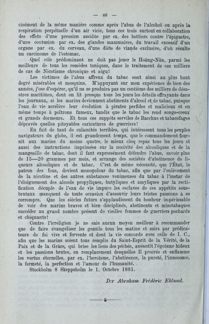 cisément de la même manière comme après l’abus de l’alcohol ou après la respiration perpétuelle d’un air vicié, tous ces trois surtout en collaboration des effets d’une pression assidue par ex. des bottiers contre l’épigastre^ d’une contusion par ex. des glandes mammaires, du travail excessif d’un organe par ex. du cerveau, d’une diète de viande exclusive, d’où résulte un carcinome de l’estomac. Quel rôle prédominant ne doit pas jouer le Hoâng-Nàn, parmi les meilleurs de tous les remèdes toniques, dans le traitement de ces milliers de cas de Nicotisme chronique et aigu! Les victimes de l’abus affreux du tabac sont ainsi au plus haut degré misérables et mesquins. M’appuyant sur mon expérience de bien des années, j’ose d’espérer, qu’il ne se produira pas un centième des milliers de désa- stres maritimes, dont on lit presque tous les jours les détails effrayants dans les journaux, si les marins deviennent abstinents d’alcool et de tabac, puisque l’eau de vie accélère leur évolution à pirates perfides et malicieux et en même temps à poltrons fumeux, tandis que le tabac les rend songe-creux et grands dormeurs. Et tous ces suppôts serviles de Bacchus et tabacofages dépravés quelles pitoyables caricatures de guerriers! En fait de tant de calamités terribles, qui intéressent tous les peuples navigateurs du globe, il' est grandem.ent temps, que le commandement four- nit aux marins du moins quatre, le mieux cinq repas tous les jours et aussi des instructions imprimées sur la nocivité des alcooliques et de la mangeaille de tabac, dont il faut expressément défendre l’abus, savoir plus de 15—20 grammes par mois, et arrange des sociétés d’abstinence^ de li- queurs alcooliques et de tabac. C’est de même nécessité, que l’État, le patron des fous, devient monopoleur du tabac, afin que par l’enlèvement de la nicotine et des autres substances venimeuses du tabac à l’instar de l’éloignement des alcools propyliques, butyliques et amyliques par la recti- fication décuple de l’eau de vie impure les esclaves de ces appétits sous- brutaux manquent de toute occasion d’assouvir leurs tristes passions à se corrompre. Que les siècles futurs s’applaudissent du bonheur impérissable de voir des marins braves et bien disciplinés, abstinents et misotabaques succéder au grand nombre présent de vieilles femmes de guerriers pochards et chiquants! Contre l’irréligion je ne sais aucun moyen meilleur à recommander que de faire évangéliser les gentils tous les matins et soirs par prédica- teurs de foi vive et fervente et dont la vie concorde avec celle de I. C., afin que les marins soient tous remplis du Saint-Esprit de la Vérité, de la Paix et de la Grâce, qui brise les liens des péchés, anéantit l’égoïsme hideux et les passions brutes, en remplacement desquelles II procrée et enflamme les vertus éternelles, par ex. l’heroïsrae, l’abstinence, la pureté, l’innocence, la fermeté, la perfection et l’amour de l’humanité. Stockholm 8 Skeppsholm le 1. Octobre 1881. D:r Abraham Frédéric Eklund.