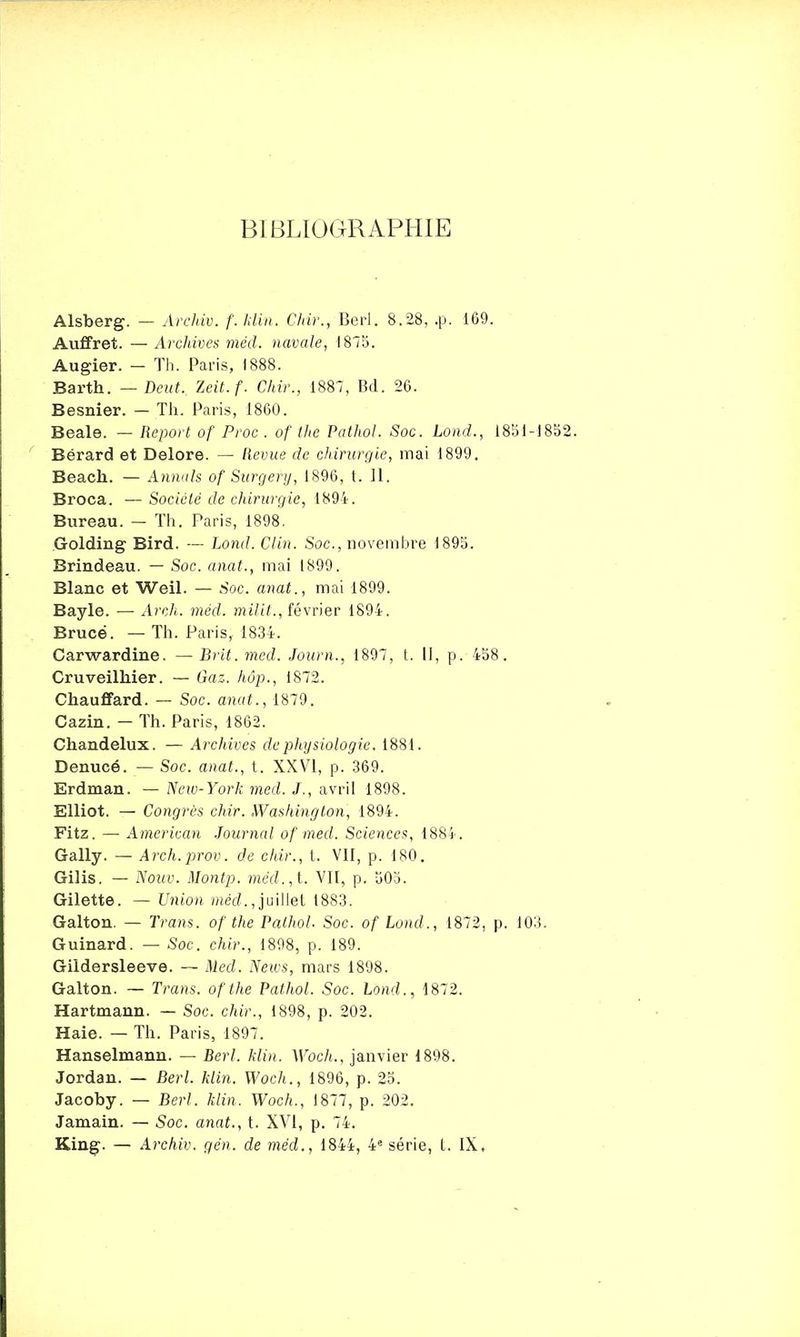BIBLIOGRAPHIE Alsberg. — Archiv. f.klin. Chir., Berl. 8.28, .p. 169. Auffret. — Archives méd. navale, 1875. Augier. - Th. Pans, 1888. Barth. — Deut., Zeit.f. Chir., 1887, Bd. 26. Besnier. — Th. Paris, 1860. Beale. — Report of Proc . of the Pathol. Soc. Lond., 18SI-185 Bérard et Delore. — llevue de chirurgie, mai 1899. Beach. — Annals of Surgery, 1896, t. II. Broca. — Société de chirurgie, 1894. Bureau. — Th. Paris, 1898. Golding Bird. — Lond. Clin. Soc, novembre 1895. Brindeau. — Soc. anat., mai 1899. Blanc et Weil. — .Soc. anat., mai 1899. Bayle. — Arcli. méd. milit., février 1894. Bruce. — Th. Paris, 1834. Carwardine. — Brit. med. Journ., 1897, t. Il, p. 458. Cruveilhier. — Gaz. hôp., 1872. Chauffard. — Soc. anat., 1879. Cazin. — Th. Paris, 1862. Chandelux. — Archives de physiologie. 1881. Denucé. — Soc. anat., t. XXVI, p. 369. Erdman. — New-York med. J., avril 1898. Elliot. — Congres chir. Washington, 1894. Fitz. — American Journal of med. Sciences, 1884. Gally. — Arch.prov. de chir., t. VII, p. 180. Gilis. — Nouv. Montp. med., t. VII, p. 50a. Gilette. — Union méd. Juillet 1883. Galton. — Trans. of the Pathol. Soc. of Lond., 1872, p. 103. Guinard. — Soc. chir., 1898, p. 189. Gildersleeve. — Med. News, mars 1898. Galton. — Trans. ofthe Pathol. Soc. Lond., 1872. Hartmann. — Soc. chir., 1898, p. 202. Haie. — Th. Paris, 1897. Hanselmann. — Berl. Min. Woch., janvier 1898. Jordan. — Berl. Min. Woch., 1896, p. 25. Jacoby. — Berl. Min. Woch., 1877, p. 202. Jamain. — Soc. anat., t. XVI, p. 74. King. — Archiv. gën. de méd., 1844, 4e série, t. IX,