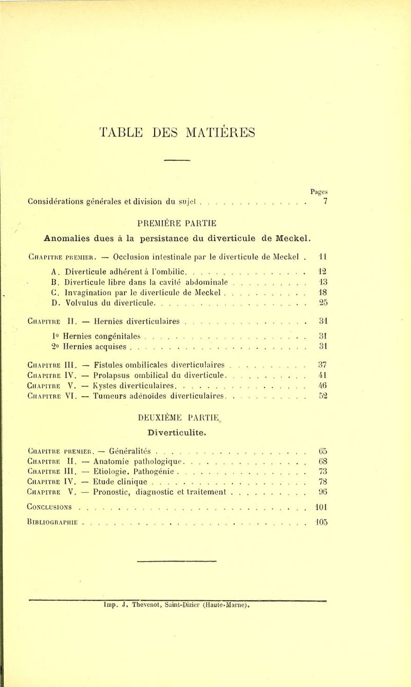 TABLE DES MATIÈRES Pages Considérations générales et division du sujet 7 PREMIÈRE PARTIE Anomalies dues à la persistance du diverticule de Meckel. Chapitre premier. — Occlusion intestinale par le diverticule de Meckel . 11 A. Diverticule adhérent à l'ombilic 12 B. Diverticule libre dans la cavité abdominale 13 C. Invagination par le diverticule de Meckel 18 D. Volvulus du diverticule 25 Chapitre II. — Hernies diverticulaires 31 1° Hernies congénitales 31 2° Hernies acquises 31 Chapitre III. — Fistules ombilicales diverticulaires 37 Chapitre IV. — Prolapsus ombilical du diverticule 41 Chapitre V. — Kystes diverticulaires. 46 Chapitre VI. — Tumeurs adénoïdes diverticulaires 52 DEUXIÈME PARTIE Diverticulite. Chapitre premier. — Généralités G5 Chapitre II. — Anatomie pathologique 68 Chapitre III. — Etiologie. Pathogénie 73 Chapitre IV. — Etude clinique 78 Chapitre V. — Pronostic, diagnostic et traitement 96 Conclusions 101 Bibliographie 105 Imp. J. Thevenot, Sakit-Dizier (Haute-Marne,).