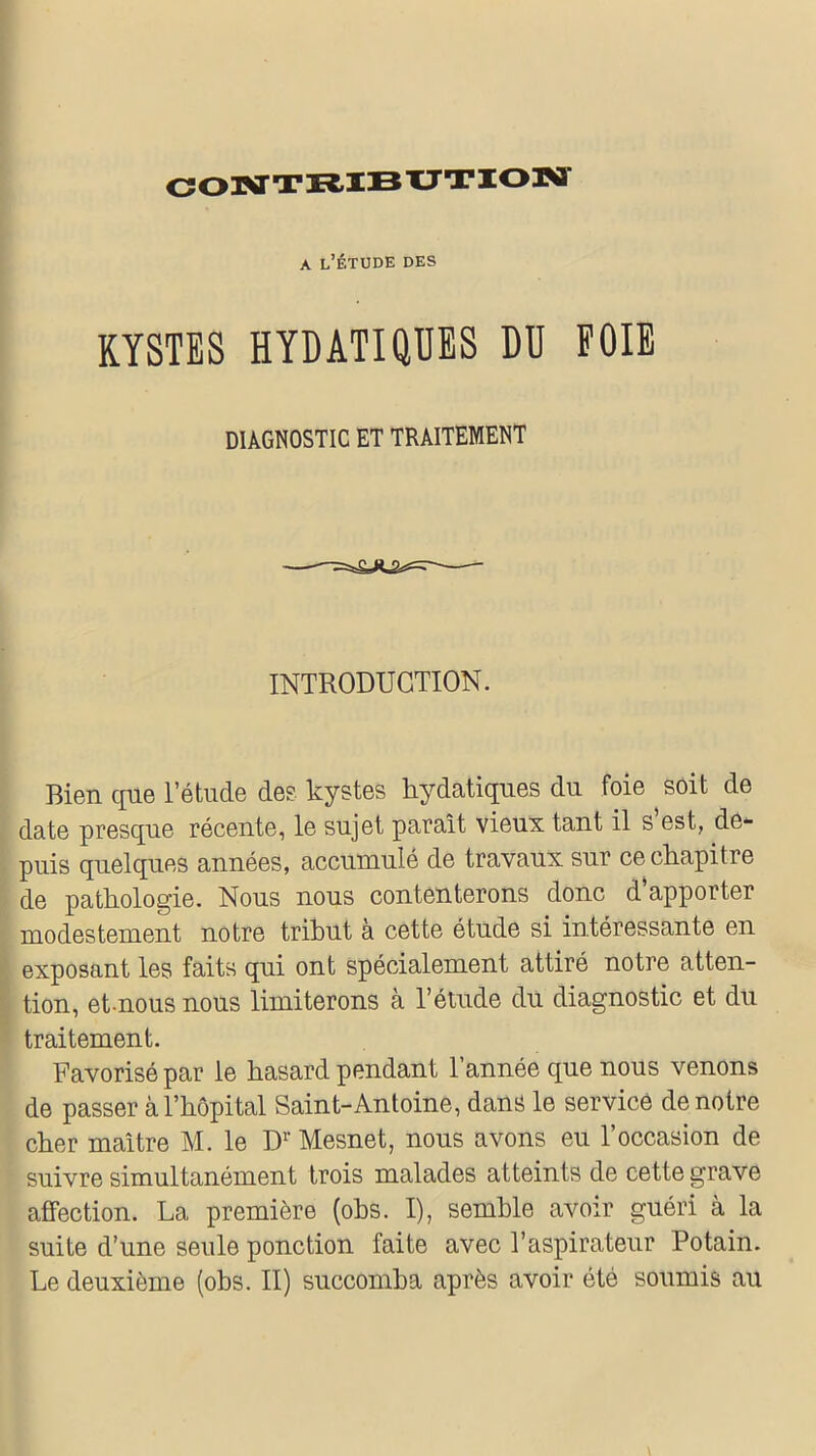 CONTRIBUTION a l’étude des KYSTES HYDATIQUES DU FOIE DIAGNOSTIC ET TRAITEMENT INTRODUCTION. Bien que l’étude des kystes hydatiques du foie soit de date presque récente, le sujet paraît vieux tant il s est, de- puis quelques années, accumulé de travaux sur ce chapitre de pathologie. Nous nous contenterons donc d’apporter modestement notre tribut a cette étude si intéressante en exposant les faits qui ont spécialement attiré notre atten- tion, et-nous nous limiterons à l’étude du diagnostic et du traitement. Favorisé par le hasard pendant l’année que nous venons de passer à l’hôpital Saint-Antoine, dans le service de notre cher maître M. le Dr Mesnet, nous avons eu l’occasion de suivre simultanément trois malades atteints de cette grave affection. La première (obs. I), semble avoir guéri à la suite d’une seule ponction faite avec l’aspirateur Potain. Le deuxième (obs. II) succomba après avoir été soumis au