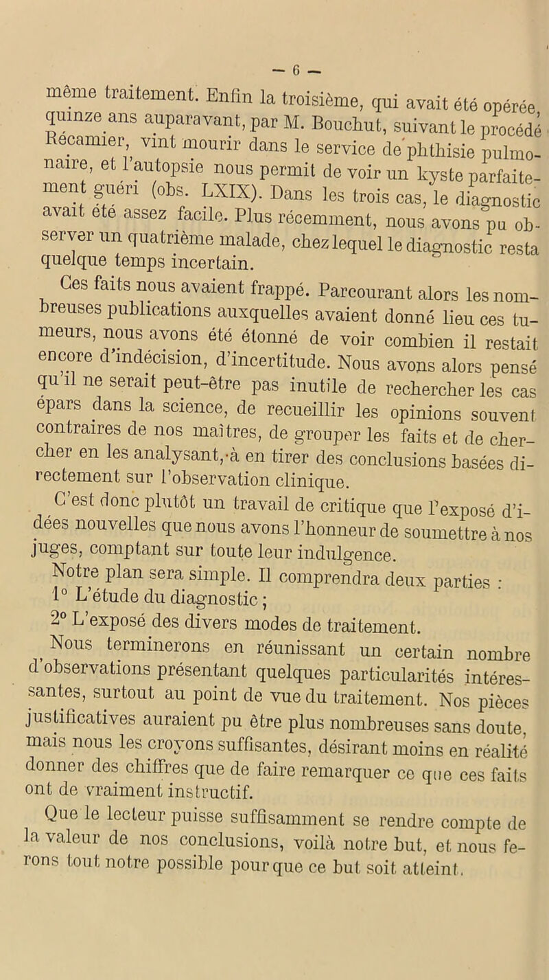 meme traitement. Enfin la troisième, qui avait été opérée quinze ans auparavant, par M. Bouchut, suivant le procédé Recamier vint mourir dans le service de'phthisie pulmo- naire, et 1 autopsie nous permit de voir un kyste parfaite- men guéri (obs. LXIX). Dans les trois cas, le diagnostic avait ete assez facile. Plus récemment, nous avons pu ob- server un quatrième malade, chez lequel le diagnostic resta quelque temps incertain. Ces faits nous avaient frappé. Parcourant alors lesnom- reuses publications auxquelles avaient donné lieu ces tu- meurs, nous avons été étonné de voir combien il restait encore d’indécision, d’incertitude. Nous avons alors pensé qu il ne serait peut-être pas inutile de rechercher les cas epars dans la science, de recueillir les opinions souvent contraires de nos maîtres, de grouper les faits et de cher- cher en les analysant,-à en tirer des conclusions basées di- rectement sur l’observation clinique. C’est donc plutôt un travail de critique que Pexposé d’i- dées nouvelles que nous avons l’honneur de soumettre à nos juges, comptant sur toute leur indulgence. Notre plan sera simple. Il comprendra deux parties : 1° L’étude du diagnostic ; 2° L’exposé des divers modes de traitement. , Nous terminerons en réunissant un certain nombre d observations présentant quelques particularités intéres- santes, surtout au point de vue du traitement. Nos pièces justificatives auraient pu être plus nombreuses sans doute, mais nous les croyons suffisantes, désirant moins en réalité donner des chiffres que de faire remarquer ce que ces faits ont de vraiment instructif. Que le lecteur puisse suffisamment se rendre compte de la valeur de nos conclusions, voilà notre but, et nous fe- îons tout notre possible pour que ce but soit atteint ,