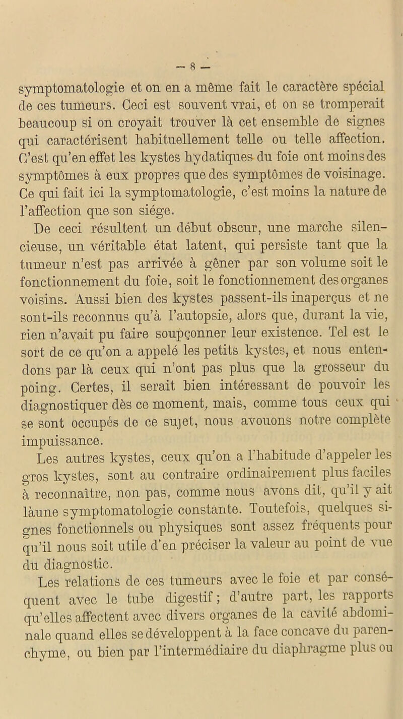 symptomatologie et on en a même fait le caractère spécial de ces tumeurs. Ceci est souvent vrai, et on se tromperait beaucoup si on croyait trouver là cet ensemble de signes qui caractérisent habituellement telle ou telle affection. C’est qu’en effet les kystes hydatiques du foie ont moins des symptômes à eux propres que des symptômes de voisinage. Ce qui fait ici la symptomatologie, c’est, moins la nature de l’affection que son siège. De ceci résultent un début obscur, une marche silen- cieuse, un véritable état latent, qui persiste tant que la tumeur n’est pas arrivée à gêner par son volume soit le fonctionnement du foie, soit le fonctionnement des organes voisins. Aussi bien des kystes passent-ils inaperçus et ne sont-ils reconnus qu’à l’autopsie, alors que, durant la vie, rien n’avait pu faire soupçonner leur existence. Tel est le sort de ce qu’on a appelé les petits kystes, et nous enten- dons par là ceux qui n’ont pas plus que la grosseur du poing. Certes, il serait bien intéressant de pouvoir les diagnostiquer dès ce moment, mais, comme tous ceux qui se sont occupés de ce sujet, nous avouons notre complète impuissance. Les autres kystes, ceux qu’on a l'habitude d’appeler les gros kystes, sont au contraire ordinairement plus faciles à reconnaître, non pas, comme nous avons dit, qu’il y ait làune symptomatologie constante. Toutefois, quelques si- gnes fonctionnels ou physiques sont assez fréquents pour qu’il nous soit utile d’en préciser la valeur au point de vue du diagnostic. Les relations de ces tumeurs avec le foie et par consé- quent avec le tube digestif ; d’autre part, les rapports qu’elles affectent avec divers organes de la cavité abdomi- nale quand elles se développent a la face concave du paren- chyme, ou bien par l’intermédiaire du diaphragme plus ou