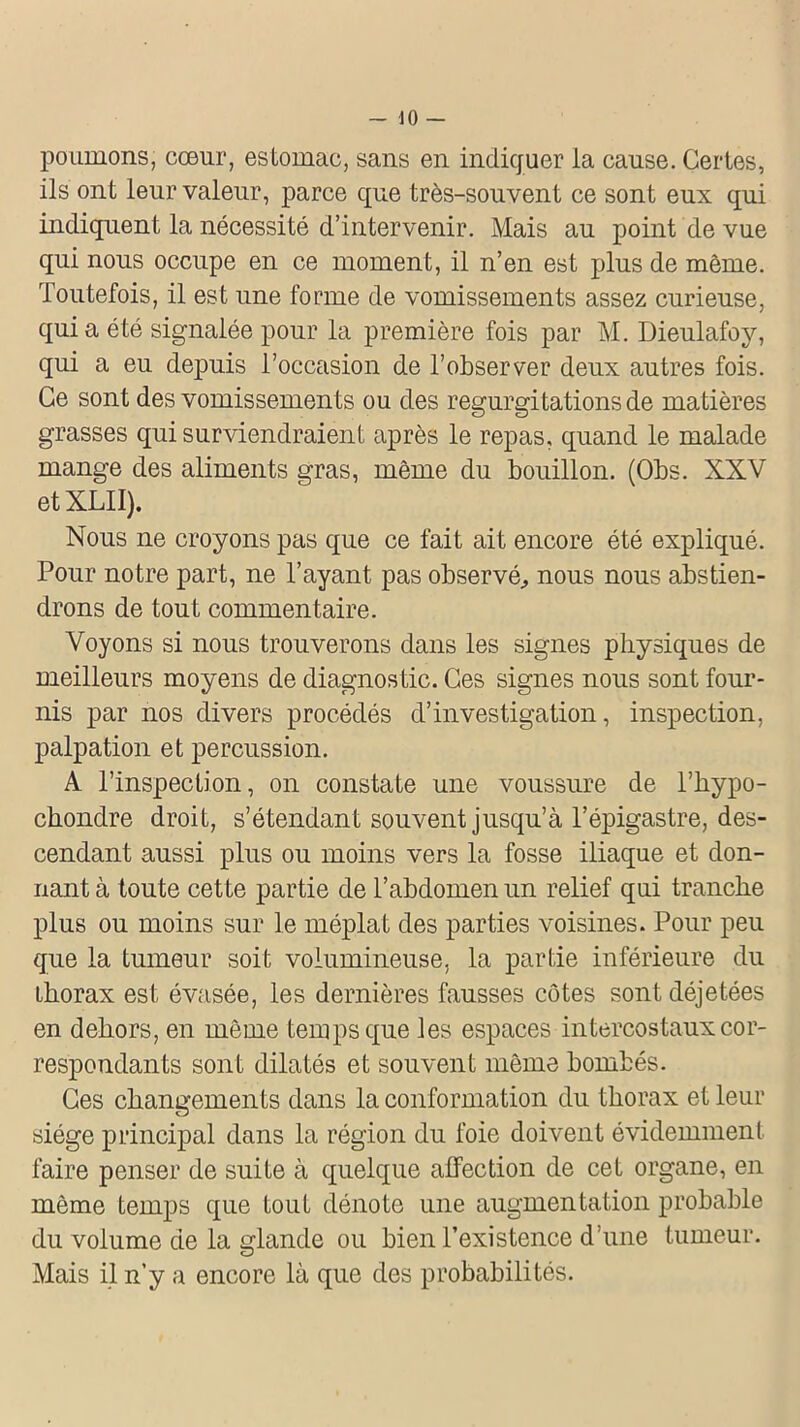 poumons, cœur, estomac, sans en indiquer ia cause. Certes, ils ont leur valeur, parce que très-souvent ce sont eux qui indiquent la nécessité d’intervenir. Mais au point de vue qui nous occupe en ce moment, il n’en est plus de même. Toutefois, il est une forme de vomissements assez curieuse, quia été signalée pour la première fois par M. Dieulafoy, qui a eu depuis l’occasion de l’observer deux autres fois. Ce sont des vomissements ou des régurgitations de matières grasses qui surviendraient après le repas, quand le malade mange des aliments gras, même du bouillon. (Obs. XXV etXLII). Nous ne croyons pas que ce fait ait encore été expliqué. Pour notre part, ne l’ayant pas observé, nous nous abstien- drons de tout commentaire. Voyons si nous trouverons dans les signes physiques de meilleurs moyens de diagnostic. Ces signes nous sont four- nis par nos divers procédés d’investigation, inspection, palpation et percussion. A l’inspection, on constate une voussure de l’hypo- ckondre droit, s’étendant souvent jusqu’à l’épigastre, des- cendant aussi plus ou moins vers la fosse iliaque et don- nant à toute cette partie de l’abdomen un relief qui tranche plus ou moins sur le méplat des parties voisines. Pour peu que la tumeur soit volumineuse, la partie inférieure du ikorax est évasée, les dernières fausses côtes sont déjetées en dehors, en même temps que les espaces intercostaux cor- respondants sont dilatés et souvent même bombés. Ces changements dans la conformation du thorax et leur siège principal dans la région du foie doivent évidemment faire penser de suite à quelque affection de cet organe, en même temps que tout dénote une augmentation probable du volume de la glande ou bien l’existence d’une tumeur. Mais il n’y a encore là que des probabilités.