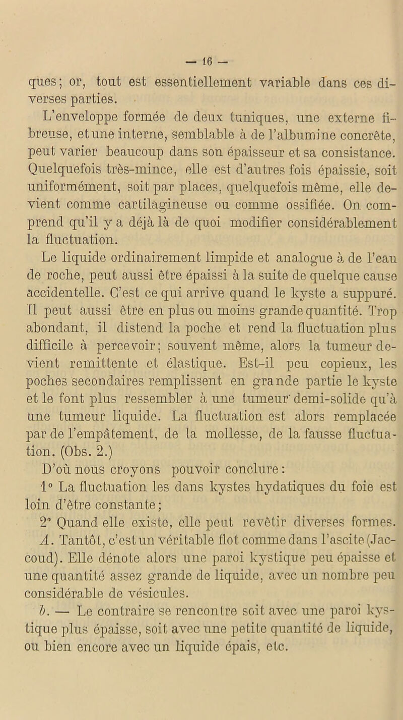 ques; or, tout est essentiellement variable dans ces di- verses parties. L’enveloppe formée de deux tuniques, une externe fi- breuse, et une interne, semblable à de l’albumine concrète, peut varier beaucoup dans son épaisseur et sa consistance. Quelquefois très-mince, elle est d’autres fois épaissie, soit uniformément, soit par places, quelquefois même, elle de- vient comme cartilagineuse ou comme ossifiée. On com- prend qu’il y a déjà là de quoi modifier considérablement la fluctuation. Le liquide ordinairement limpide et analogue à de l’eau de roche, peut aussi être épaissi à la suite de quelque cause accidentelle. C’est ce qui arrive quand le kyste a suppuré. Il peut aussi être en plus ou moins grande quantité. Trop abondant, il distend la poche et rend la fluctuation plus difficile à percevoir; souvent même, alors la tumeur de- vient rémittente et élastique. Est-il peu copieux, les poches secondaires remplissent en grande partie le kyste et le font plus ressembler à une tumeur' demi-solide qu’à une tumeur liquide. La fluctuation est alors remplacée par de l’empâtement, de la mollesse, de la fausse fluctua- tion. (Obs. 2.) D’où nous croyons pouvoir conclure : 1° La fluctuation les dans kystes hydatiques du foie est loin d’être constante; 2° Quand elle existe, elle peut revêtir diverses formes. A. Tantôt, c’estun véritable flot comme dans l’ascite (Jac- coud). Elle dénote alors une paroi kystique peu épaisse et une quantité assez grande de liquide, avec un nombre peu considérable de vésicules. b. — Le contraire se rencontre soit avec une paroi kys- tique plus épaisse, soit avec une petite quantité de liquide, ou bien encore avec un liquide épais, etc.