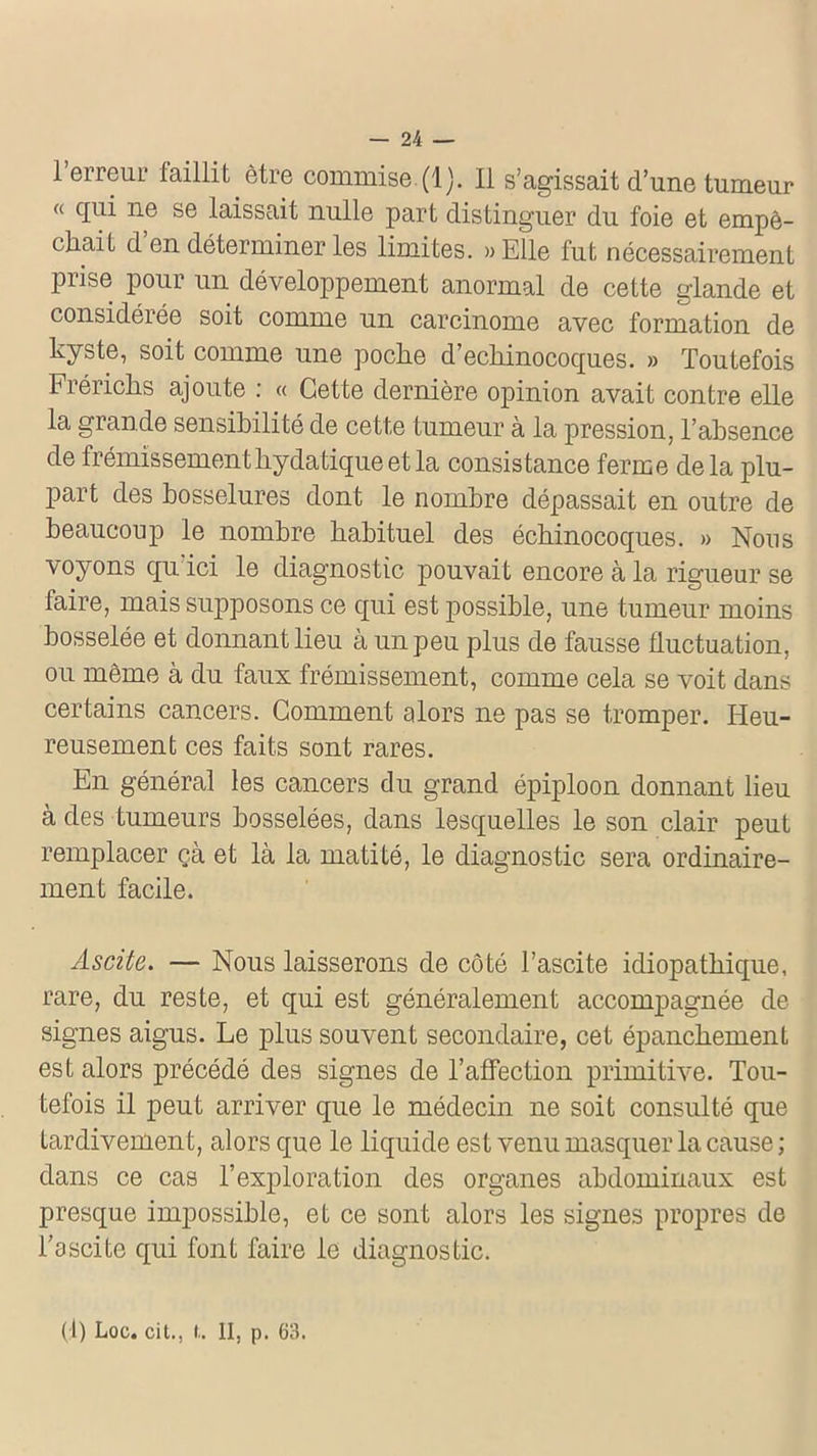 1 erreur faillit être commise. (1). Il s’agissait d’une tumeur « qui ne se laissait nulle part distinguer du foie et empê- chait d en déterminer les limites. «Elle fut nécessairement prise pour un développement anormal de cette glande et considérée soit comme un carcinome avec formation de kyste, soit comme une poche d’echinocoques. » Toutefois Frérichs ajoute : « Cette dernière opinion avait contre elle la grande sensibilité de cette tumeur à la pression, l’absence de frémissement hydatique et la consistance ferme delà plu- part des bosselures dont le nombre dépassait en outre de beaucoup le nombre habituel des échinocoques. » Nous voyons qu ici le diagnostic pouvait encore à la rigueur se faire, mais supposons ce qui est possible, une tumeur moins bosselée et donnant lieu à un peu plus de fausse fluctuation, ou même à du faux frémissement, comme cela se voit dans certains cancers. Comment alors ne pas se tromper. Heu- reusement ces faits sont rares. En général les cancers du grand épiploon donnant lieu à des fumeurs bosselées, dans lesquelles le son clair peut remplacer çà et là la matité, le diagnostic sera ordinaire- ment facile. Ascite. — Nous laisserons de côté l’ascite idiopathique, rare, du reste, et qui est généralement accompagnée de signes aigus. Le plus souvent secondaire, cet épanchement est alors précédé des signes de F affection primitive. Tou- tefois il peut arriver que le médecin ne soit consulté que tardivement, alors que le liquide est venu masquer la cause ; dans ce cas l’exploration des organes abdominaux est presque impossible, et ce sont alors les signes propres de l’ascite qui font faire le diagnostic. (1) Loc. cit., !.. II, p. 63.