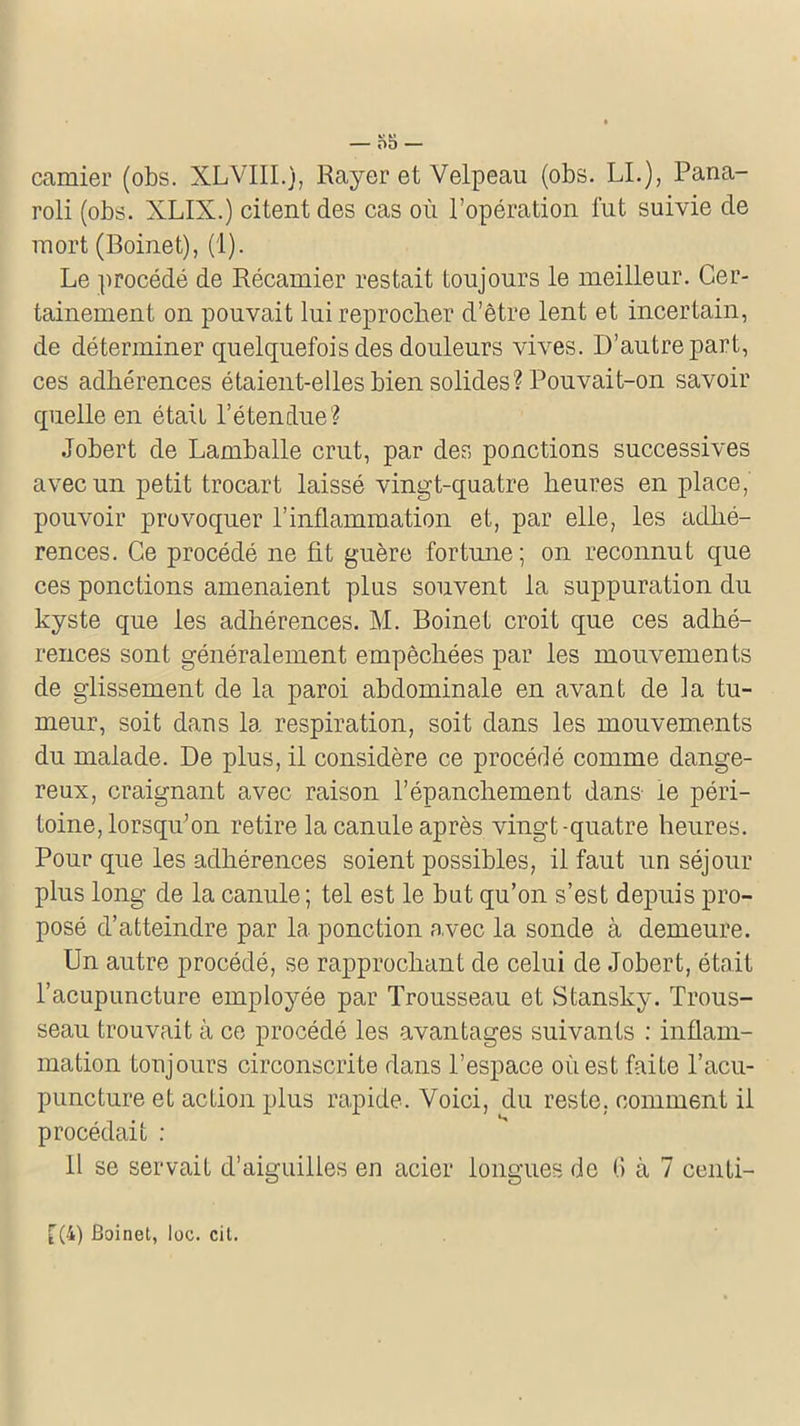 roli (obs. XLIX.) citent des cas où l’opération fut suivie de mort (Boinet), (1). Le procédé de Récamier restait toujours le meilleur. Cer- tainement on pouvait lui reprocher d’être lent et incertain, de déterminer quelquefois des douleurs vives. D’autre part, ces adhérences étaient-elles bien solides? Pouvait-on savoir quelle en était l’étendue? Jobert de Lamballe crut, par des ponctions successives avec un petit trocart laissé vingt-quatre heures en place, pouvoir provoquer l’inflammation et, par elle, les adhé- rences. Ce procédé ne fit guère fortune; on reconnut que ces ponctions amenaient plus souvent la suppuration du kyste que les adhérences. M. Boinet croit que ces adhé- rences sont généralement empêchées par les mouvements de glissement de la paroi abdominale en avant de la tu- meur, soit dans la respiration, soit dans les mouvements du malade. De plus, il considère ce procédé comme dange- reux, craignant avec raison l’épanchement dans le péri- toine, lorsqu’on retire la canule après vingt-quatre heures. Pour que les adhérences soient possibles, il faut un séjour plus long de la canule; tel est le but qu’on s’est depuis pro- posé d’atteindre par la ponction avec la sonde à demeure. Un autre procédé, se rapprochant de celui de Jobert, était l’acupuncture employée par Trousseau et Stansky. Trous- seau trouvait à ce procédé les avantages suivants : inflam- mation toujours circonscrite dans l’espace où est faite l’acu- puncture et action plus rapide. Voici, du reste, comment il procédait : Il se servait d’aiguilles en acier longues de G à 7 centi- f(4) Boinet, loc. cit.