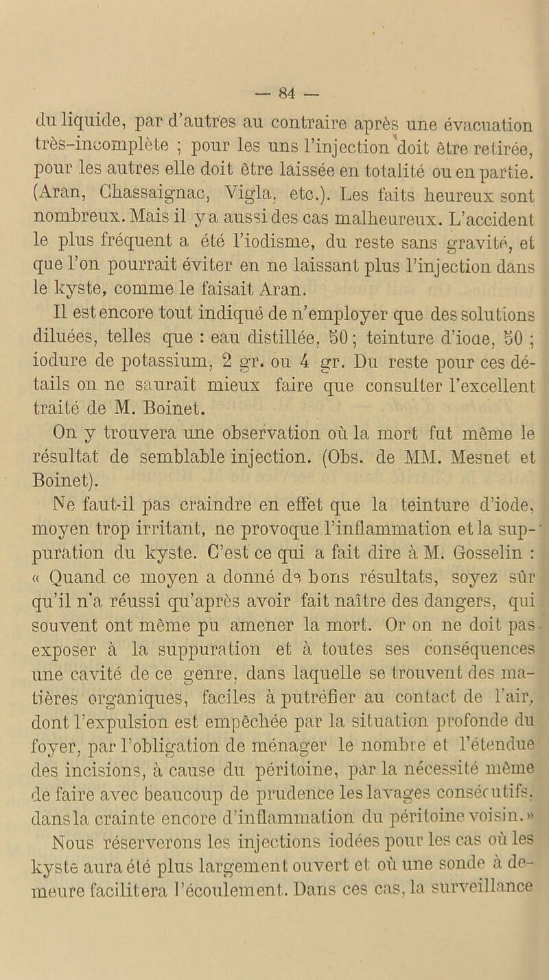 du liquide, par d’autres au contraire après une évacuation très-incomplète ; pour les uns l’injection doit être retirée, pour les autres elle doit être laissée en totalité ou en partie. (Aran, Ghassaignac, Vigla. etc.). Les faits heureux sont nombreux. Mais il y a aussi des cas malheureux. L’accident le plus fréquent a été l’iodisme, du reste sans gravité, et que l’on pourrait éviter en ne laissant plus l’injection dans le kyste, comme le faisait Aran. Il est encore tout indiqué de n’employer que des solutions diluées, telles que : eau distillée, 50 ; teinture d’ioae, 50 ; iodure de potassium, 2 gr. ou 4 gr. Du reste pour ces dé- tails on ne saurait mieux faire que consulter l’excellent traité de M. Boinet. On y trouvera une observation où la mort fut même le résultat de semblable injection. (Obs. de MM. Mesnet et Boinet). Ne faut-il pas craindre en effet que la teinture d’iode, moyen trop irritant, ne provoque l’inflammation et la sup- • puration du kyste. C’est ce qui a fait dire à M. Gosselin : « Quand ce moyen a donné de bons résultats, soyez sur qu’il n’a réussi qu’après avoir fait naître des dangers, qui souvent ont même pu amener la mort. Or on ne doit pas. exposer à la suppuration et à toutes ses conséquences une cavité de ce genre, dans laquelle se trouvent des ma- tières organiques, faciles à putréfier au contact de l’air, dont l’expulsion est empêchée par la situation profonde du foyer, par l’obligation de ménager le nombre et l’étendue des incisions, à cause du péritoine, par la nécessité même de faire avec beaucoup de prudence les lavages consécutifs, dans la crainte encore d’inflammation du péritoine voisin.» Nous réserverons les injections iodées pour les cas où les kyste aura été plus largement ouvert et où une sonde à de- meure facilitera l’écoulement. Dans ces cas, la surveillance