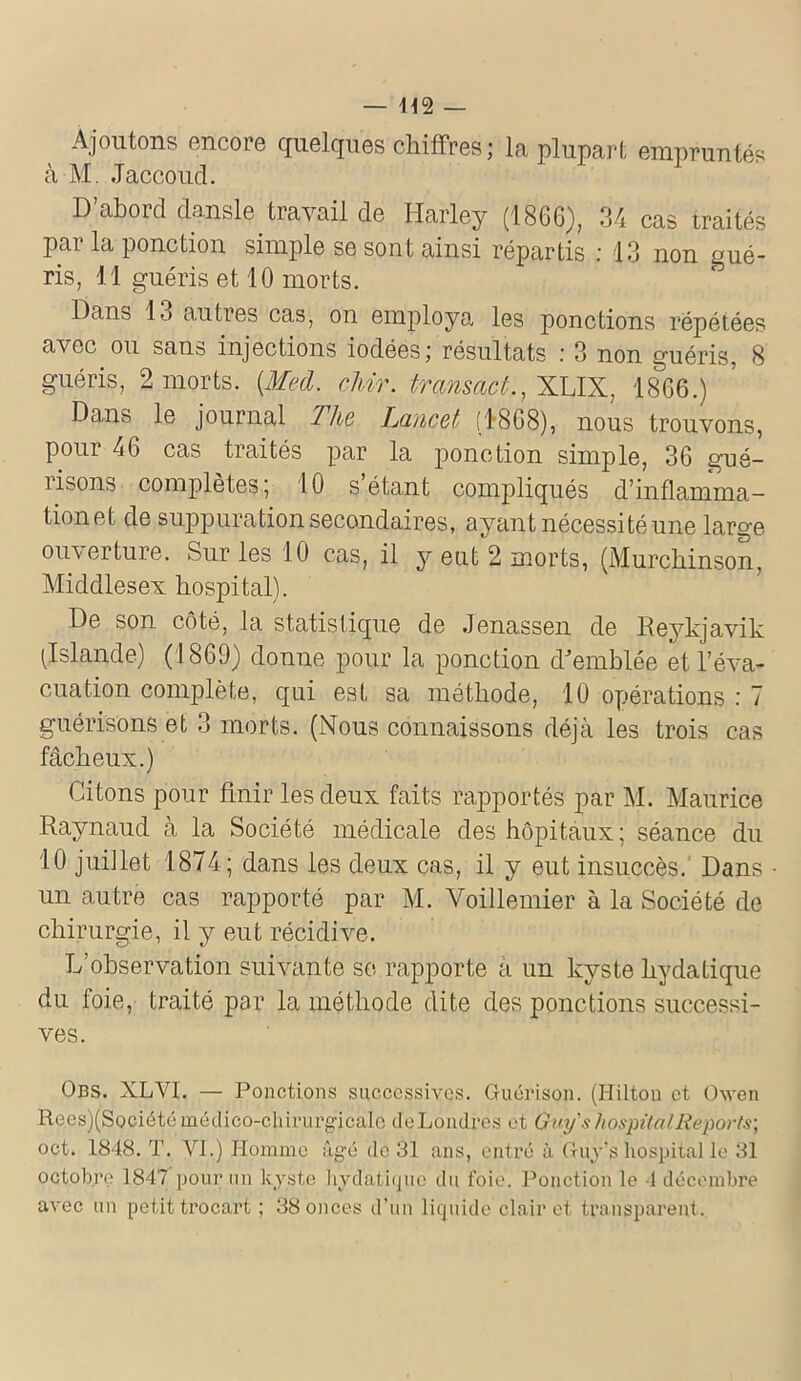 Ajoutons encore quelques chiffres ; la plupart empruntés à M. Jaccoud. D’abord dansle travail de Harley (1866), 34 cas traités par la ponction simple se sont ainsi répartis : 13 non gué- ris, 11 guéris et 10 morts. Dans 13 autres cas, on employa les ponctions répétées avec ou sans injections iodées ; résultats .' 3 non guéris, 8 guéris, 2 morts. {Med. chir. tmnsact., XLIX, 1866.) Dans le journal llie Lancet (1868), nous trouvons, pour 46 cas traités par la ponction simple, 36 gué- risons complètes; 10 s’étant compliqués d’inflamma- tionet de suppuration secondaires, ayant nécessité une large ouverture. Sur les 10 cas, il y eut 2 morts, (Murchinson, Middlesex hospital). De son côté, la statistique de Jenassen de Reykjavik (Islande) (1869) donne pour la ponction d'emblée et l’éva- cuation complète, qui est sa méthode, 10 opérations : 7 guérisons et 3 morts. (Nous connaissons déjà les trois cas fâcheux.) Citons pour finir les deux faits rapportés par M. Maurice Raynaud à la Société médicale des hôpitaux ; séance du 10 juillet 1874; dans les deux cas, il y eut insuccès. Dans un autre cas rapporté par M. Voillemier à la Société de chirurgie, il y eut récidive. L’observation suivante se rapporte a un kyste hydatique du foie, traité par la méthode dite des ponctions successi- ves. Obs. XLVI. — Ponctions successives. Guérison. (Hilton et Owen Rees)(Société médico-chirurgicale cleLondres et Guy s hospital Reports-, oct. 1848. T. VI.) Homme âgé de 31 ans, entré à Guy’s hospital le 31 octobre 1847 pour un kyste hydatique du foie. Ponction le 4 décembre avec un petit trocart ; 38 onces d’un liquide clairet transparent.