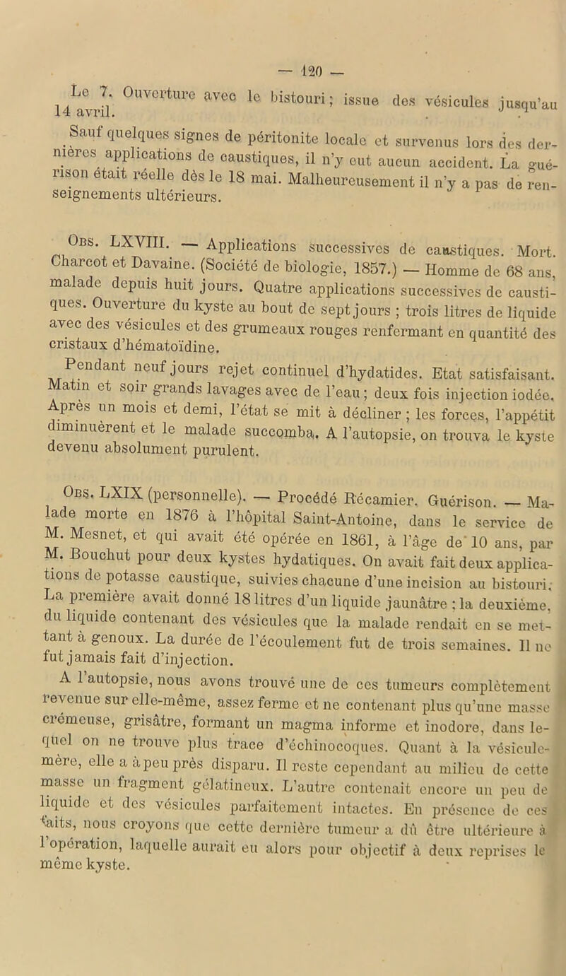 l/lvJl' °UVCrtm'e aVCC le histouri ! issue des vésicules jusqu’au Saul quelques signes de péritonite locale et survenus lors des der- nières applications de caustiques, il n’y eut aucun accident. La gué- rison était reelle dès le 18 mai. Malheureusement il n’y a pas de ren- seignements ultérieurs. Übs. LXVIII. — Applications successives de caustiques. Mort. Charcot et Davaine. (Société de biologie, 1857.) — Homme de 68 ans, malade depuis huit jours. Quatre applications successives de causti- ques. Ouverture du kyste au bout de sept jours ; trois litres de liquide avec des vésicules et des grumeaux rouges renfermant en quantité des cristaux d’hématoïdine. Pendant neuf jours rejet continuel d’hydatides. Etat satisfaisant. a m et soir grands lavages avec de l’eau ; deux fois injection iodée. Apres un mois et demi, l’état se mit à décliner; les forces, l’appétit diminuèrent et le malade succomba. A l’autopsie, on trouva le kyste devenu absolument purulent. Obs, LXIX (personnelle). — Procédé Récamier. Guérison. — Ma- lade morte en 1876 à l’hôpital Saint-Antoine, dans le service de M. Mesnet, et qui avait été opérée en 1861, à l’âge de'10 ans, par M. Bouchut pour deux kystes hydatiques. On avait fait deux applica- tions de potasse caustique, suivies chacune d’une incision au bistouri. La première avait donné 18 litres d’un liquide jaunâtre ; la deuxième, du liquide contenant des vésicules que la malade rendait en se met- tant a genoux. La durée de l’écoulement fut de trois semaines. Il ne fut jamais fait d’injection. A 1 autopsie, nous avons trouvé une de ces tumeurs complètement revenue sur elle-même, assez ferme et ne contenant plus qu’une masse ! ciémcuse, grisâtre, tonnant un magma informe et inodore, dans le- quel on ne trouve plus trace d’échinocoques. Quant à la vésicule- mere, elle a àpeu près disparu. Il reste cependant au milieu de cette masse un fragment gélatineux. L’autre contenait encore un peu de liquide et des vésicules parfaitement intactes. En présence de ces taits, nous croyons que cette dernière tumeur a dû être ultérieure à 1 opération, laquelle aurait eu alors pour objectif à deux reprises le même kyste.