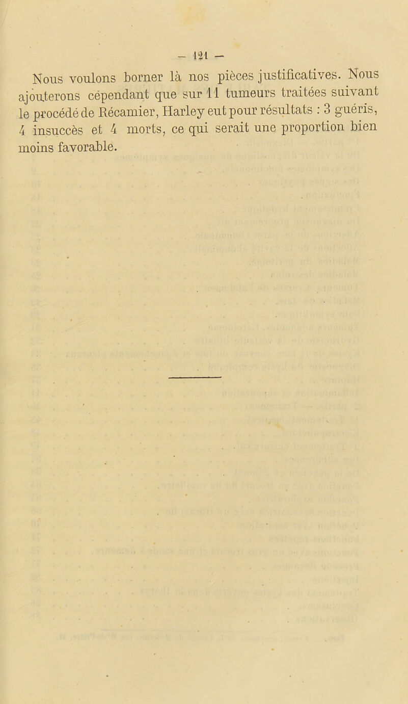 - 131 - Nous voulons borner là nos pièces justificatives. Nous ajouterons cépendant que sur 11 tumeurs traitées suivant le procédé de Récamier, Harley eut pour résultats : 3 guéris, 4 insuccès et 4 morts, ce qui serait une proportion bien moins favorable.