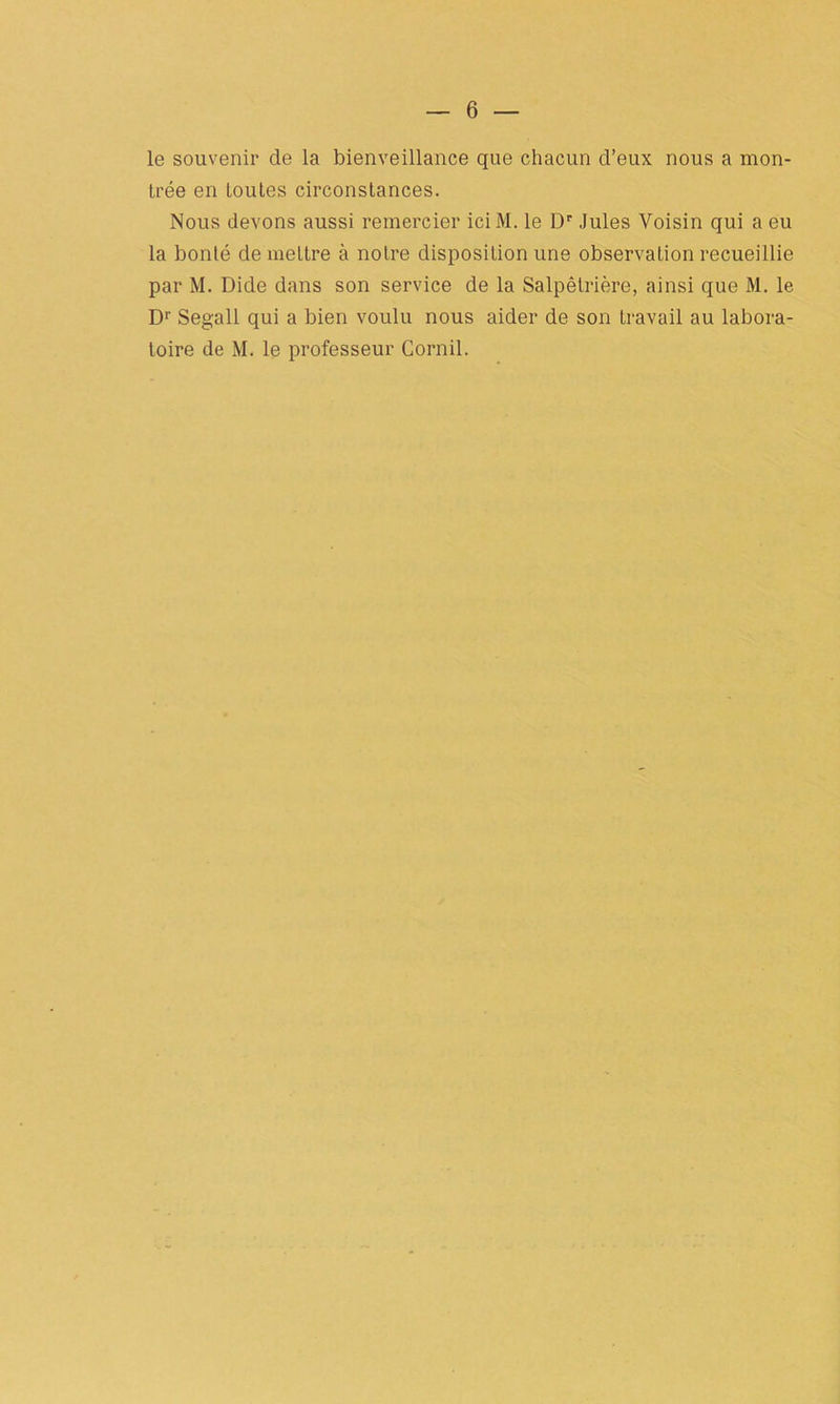 le souvenir de la bienveillance que chacun d’eux nous a mon- trée en toutes circonstances. Nous devons aussi remercier iciM. le Dr Jules Voisin qui a eu la bonté de mettre à notre disposition une observation recueillie par M. Dide dans son service de la Salpêtrière, ainsi que M. le D1' Segall qui a bien voulu nous aider de son travail au labora- toire de M. le professeur Cornil.