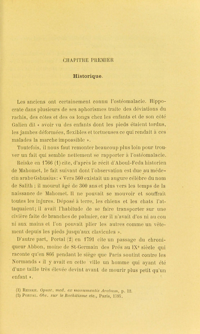 CHAPITRE PREMIER Historique. Les anciens ont certainement connu l’ostéomalacie. Hippo- crate clans plusieurs de ses aphorismes traite des déviations du rachis, des côtes et des os longs chez les enfants et de son côté Galien dit « avoir vu des enfants dont les pieds étaient tordus, les jambes déformées, flexibles et tortueuses ce qui rendait à ces malades la marche impossible ». Toutefois, il nous faut remonter beaucoup plus loin pour trou- ver un fait qui semble nettement se rapporter à l’ostéomalacie. Reiske en 1766 (1) cite, d’après le récit d’Aboul-Feda historien de Mahomet, le fait suivant dont l’observation est due au méde- cin arabe Gshusius: « Vers 560 existait un augure célèbre du nom de Salith ; il mourut âgé de 300 ans et plus vers les temps de la naissance de Mahomet. 11 ne pouvait se mouvoir et souffrait toutes les injures. Déposé à terre, les chiens et les chats l’at- taquaient; il avait l’habitude de se faire transporter sur une civière faite de branches de palmier, car il n’avait d’os ni au cou ni aux mains et l’on pouvait plier les autres comme un vête- ment depuis les pieds jusqu’aux clavicules ». D’autre part, Portai (2) en 1791 cite un passage du chroni- queur Abbon, moine de St-Germain des Prés au IXe siècle qui raconte qu’en 866 pendant le siège que Paris soutint contre les Normands « il y avait en cette ville un homme qui ayant été d’une taille très élevée devint avant de mourir plus petit qu’un enfant ». (1) Reiske. Opusc. med. ex rnonumentis Arabum, p. 12.