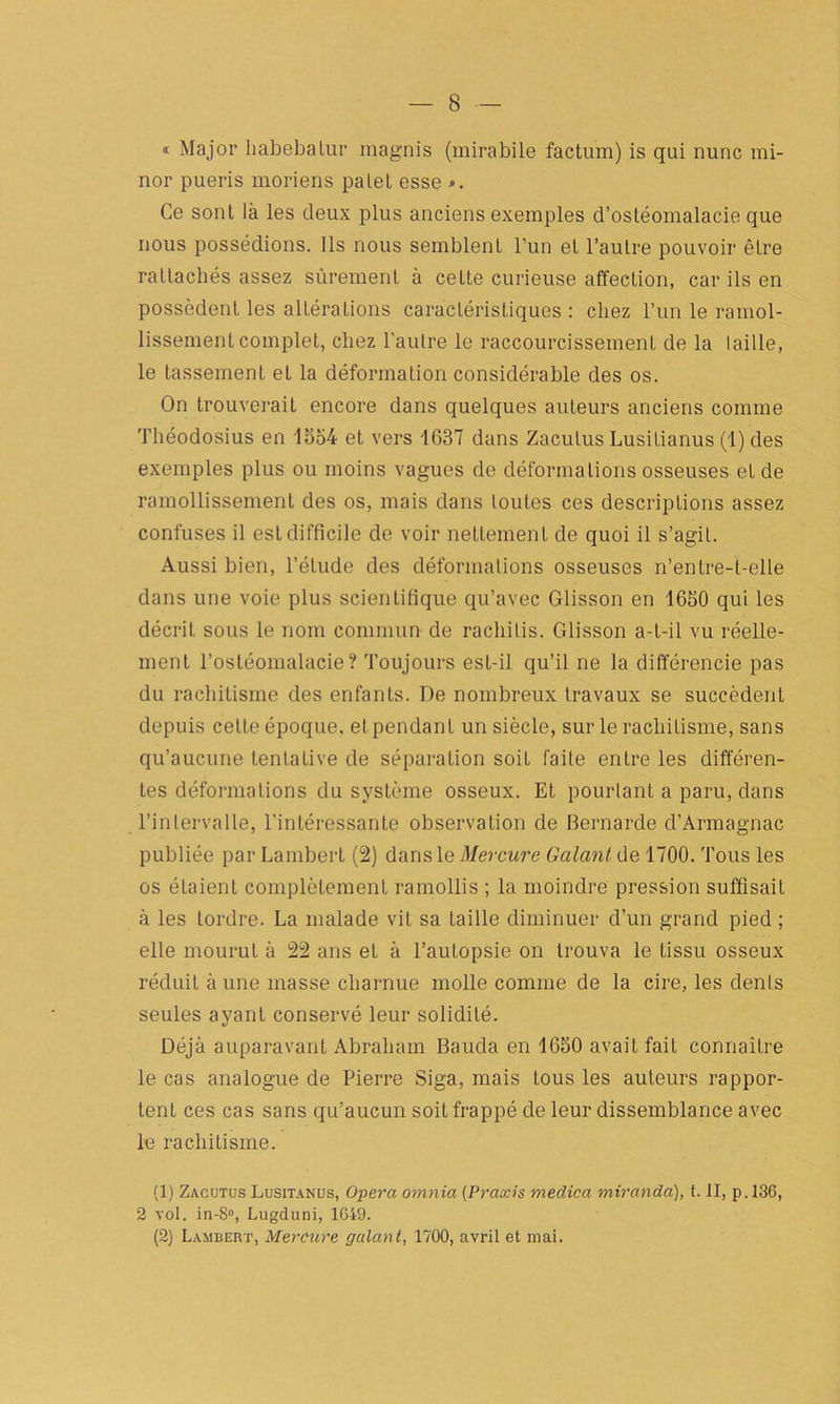 « Major liabebalur raagnis (mirabile factum) is qui nunc mi- nor pueris moriens palet esse Ce sont là les deux plus anciens exemples d’ostéomalacie que nous possédions. Ils nous semblent l’un et l’autre pouvoir être rattachés assez sûrement à cette curieuse affection, car ils en possèdent les altérations caractéristiques : chez l’un le ramol- lissement complet, chez l’autre le raccourcissement de la Iaille, le tassement et la déformation considérable des os. On trouverait encore dans quelques auteurs anciens comme Théodosius en 1554 et vers 1637 dans Zaculus Lusitianus (1) des exemples plus ou moins vagues de déformations osseuses et de ramollissement des os, mais dans toutes ces descriptions assez confuses il est difficile de voir nettement de quoi il s’agit. Aussi bien, l’élude des déformations osseuses n’entre-t-elle dans une voie plus scientifique qu’avec Glisson en 1650 qui les décrit sous le nom commun de rachilis. Glisson a-t-il vu réelle- ment l’ostéomalacie? Toujours est-il qu’il ne la différencie pas du rachitisme des enfants. De nombreux travaux se succèdent depuis cette époque, et pendant un siècle, sur le rachitisme, sans qu’aucune tentative de séparation soit faite entre les différen- tes déformations du système osseux. Et pourtant a paru, dans l’intervalle, l’intéressante observation de Bernarde d’Armagnac publiée par Lambert (2) dans le Mercure Galant de 1700. Tous les os étaient complètement ramollis ; la moindre pression suffisait à les tordre. La malade vit sa taille diminuer d’un grand pied ; elle mourut à 22 ans et à l’autopsie on trouva le tissu osseux réduit à une masse charnue molle comme de la cire, les dents seules ayant conservé leur solidité. Déjà auparavant Abraham Bauda en 1650 avait fait connaître le cas analogue de Pierre Siga, mais tous les auteurs rappor- tent ces cas sans qu’aucun soit frappé de leur dissemblance avec le rachitisme. (1) Zacutus Lusitanus, Opéra omnia (Praxis medica miranda), t. II, p. 136, 2 vol. in-8°, Lugduni, 1649. (2) Lambert, Mercure galan t, 1700, avril et mai.
