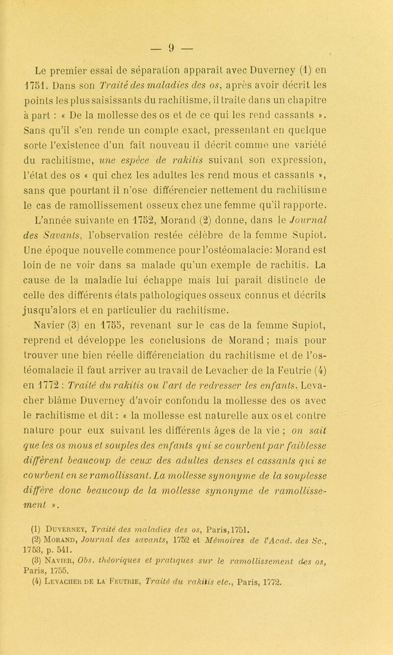 Le premier essai de séparalion apparaît, avec Duverney (1) en 1751. Dans son Traité des maladies des os, après avoir décrit les points les plus saisissants du rachitisme, il traite dans un chapitre à part : « De la mollesse des os et de ce qui les rend cassants ». Sans qu’il s’en rende un compte exact, pressentant en quelque sorte l’existence d’un fait nouveau il décrit comme une variété du rachitisme, une espèce de rakilis suivant son expression, l’étal des os « qui chez les adultes les rend mous et cassants », sans que pourtant il n’ose différencier nettement du rachitisme le cas de ramollissement osseux chez une femme qu’il rapporte. L’année suivante en 1752, Morand (2) donne, dans le Journal des Savants, l’observation restée célèbre de la femme Supiot. Une époque nouvelle commence pour l’ostéomalacie: Morand est loin de ne voir dans sa malade qu’un exemple de racliitis. La cause de la maladie lui échappe mais lui paraît distincte de celle des différents étals pathologiques osseux connus et décrits jusqu’alors et en particulier du rachitisme. Navier (3) en 1755, revenant sur le cas de la femme Supiot, reprend et développe les conclusions de Morand ; mais pour trouver une bien réelle différenciation du rachitisme et de l’os- téomalacie il faut arriver au travail de Levacher de la Feutrie (4) en 1772 : Traité du rakilis ou l'art de redresser les enfants, Leva- cher blâme Duverney d’avoir confondu la mollesse des os avec le rachitisme et dit : « la mollesse est naturelle aux os et contre nature pour eux suivant les differents âges de la vie ; on sait que les os mous et souples des enfants qui se courbent par faiblesse diffèrent beaucoup de ceux des adultes denses et cassants qui se courbent en se ramollissant. La mollesse synonyme de la souplesse diffère donc beaucoup de la mollesse synonyme de ramollisse- ment ». (1) Duverney, Traité des maladies des os, Paris, 1751. (2) Morand, Journal des savants, 1752 et Mémoires de T Acad, des Sc., 1753, p. 541. (3) Navif.r, Obs. théoriques et pratiques sur le ramollissement des os, Paris, 1755. (4) Levacher de la Feutrie, Traité du rakitis etc., Paris, 1772.