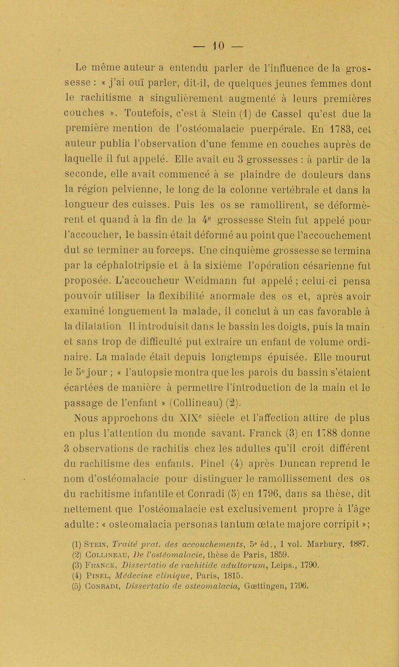 10 — Le même auteur a entendu parler de l’influence de la gros- sesse : « j’ai ouï parler, dit-il, de quelques jeunes femmes dont le rachitisme a singulièrement augmenté à leurs premières couches ». Toutefois, c’est à Stein (1) de Casse! qu’est due la première mention de l’ostéomalacie puerpérale. En 1783, cet auteur publia l’observation d’une femme en couches auprès de laquelle il fut appelé. Elle avait eu 3 grossesses : à partir de la seconde, elle avait commencé à se plaindre de douleurs dans la région pelvienne, le long de la colonne vertébrale et dans la longueur des cuisses. Puis les os se ramollirent, se déformè- rent et quand à la fin de la 4fi grossesse Stein fut appelé pour l’accoucher, le bassin était déformé au point que l’accouchement dut se terminer au forceps. Une cinquième grossesse se termina par la céphalotripsie et à la sixième l’opération césarienne fut proposée. L’accoucheur Weidmann fut appelé ; celui-ci pensa pouvoir utiliser la flexibilité anormale des os et, après avoir examiné longuement la malade, il conclut à un cas favorable à la dilatation 11 introduisit dans le bassin les doigts, puis la main el sans trop de difficulté put extraire un enfant de volume ordi- naire. La malade étaiL depuis longtemps épuisée. Elle mourut le 5° jour ; « l’autopsie montra que les parois du bassin s’étaient écartées de manière à permettre l’introduction de la main et le passage de l’enfant » (Collineau) (2). Nous approchons du XIX0 siècle et l’affection attire de plus en plus l’attention du monde savant. Franck (3) en 1788 donne 3 observations de rachiLis chez les adultes qu’il croit différent du rachitisme des enfants. Pinel (4) après Duncan reprend le nom d’ostéomalacie pour distinguer le ramollissement des os du rachitisme infantile et Conradi (S) en 1796, dans sa thèse, dit nettement que l’ostéomalacie est exclusivement propre à l’âge adulLe: « osLeomalacia personas lantum œtale majore corripit »; (1) Stein, Traité prat. des accouchements, 5e éd., 1 vol. Marbury, 1887. (2) Collineau, J)e l'ostéomalacie, thèse de Paris, 1859. (3) Franck, Disserlatio de rachitide adultorum, Leips., 1790. (4) Pinel, Médecine clinique, Paris, 1815.