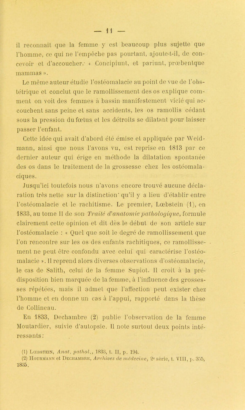 il reconnaît que la femme y est beaucoup plus sujette que l’homme, ce qui ne l’empêche pas pourtant, ajoute-t-il, de con- cevoir et d’accoucher.- » Concipiunt, et pariunt, prœbentque mammas ». Le même auteur étudie l’ostéomalacie au point de vue de l’obs- tétrique et conclut que le ramollissement des os explique com- ment on voit des femmes à bassin manifestement vicié qui ac- couchent sans peine et sans accidents, les os ramollis cédant sous la pression du fœtus et les détroits se dilatant pour laisser passer l’enfant. Celle idée qui avait d’abord été émise et appliquée par Weid- mann, ainsi que nous l’avons vu, est reprise en 1813 par ce dernier auteur qui érige en méthode la dilatation spontanée des os dans le traitement de la grossesse chez les ostéomala- ciques. Jusqu’ici toutefois nous n’avons encore trouvé aucune décla- ration très nette sur la distinction' qu’il y a lieu d’établir entre l’ostéomalacie et le rachitisme. Le premier, Lœbslein (1), en 1833, au tome II de son Traité (Tanatomie pathologique, formule clairement celte opinion et dit dès le début de son article sur l’ostéomalacie : « Quel que soit le degré de ramollissement que l’on rencontre sur les os des enfants rachitiques, ce ramollisse- - ment ne peut être confondu avec celui qui caractérise l’ostéo- malacie ». II reprend alors diverses observations d’ostéomalacie, le cas de Salith, celui de la femme Supiot. Il croit à la pré- disposition bien marquée de la femme, à l’influence des grosses- ses répétées, mais il admet que l’affection peut exister chez l’homme et en donne un cas à l’appui, rapporté dans la thèse de Collineau. En 1833, Dechambre (2) publie l’observation de la femme Moutardier, suivie d’autopsie. Il note surtout deux points inté- ressants: (1) Lcebstein, Anat. pathol., 1833, t. II, p. 194. (2) Hourmann et Dechambre, Archives de médecine,, 2° série, t. VIII, p. 355, 1835.