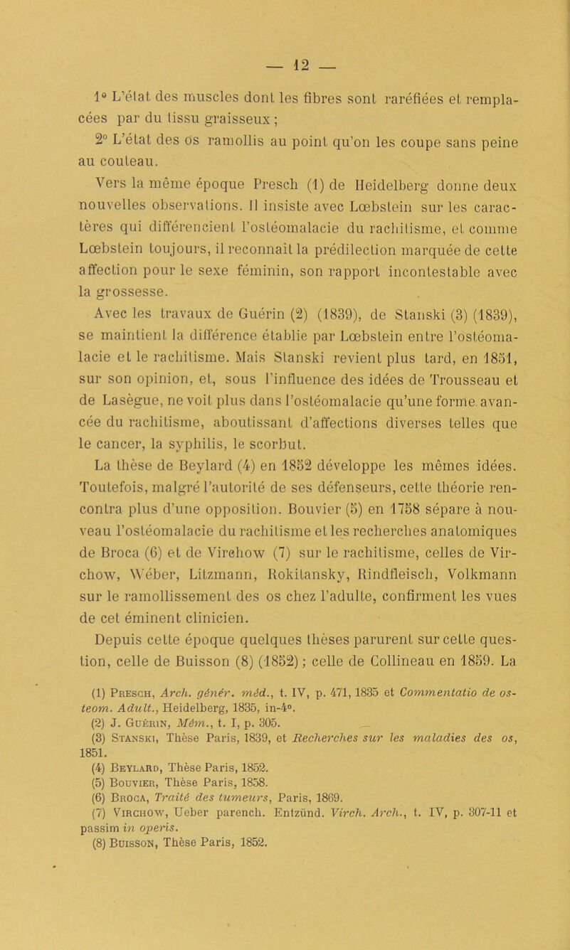1° L’état des muscles dont les fibres sont raréfiées et rempla- cées par du tissu graisseux ; 2° L’état des Os ramollis au point qu’on les coupe sans peine au couteau. Vers la même époque Presch (!) de Heidelberg donne deux nouvelles observations. Il insiste avec Lœbstein sur les carac- tères qui différencient l’ostéomalacie du rachitisme, et comme Lœbstein toujours, il reconnaît la prédilection marquée de cette affection pour le sexe féminin, son rapport incontestable avec la grossesse. Avec les travaux de Guérin (2) (1839), de Stanski (3) (1839), se maintient la différence établie par Lœbstein entre l’ostéoma- lacie et le rachitisme. Mais Stanski revient plus tard, en 1831, sur son opinion, et, sous l’influence des idées de Trousseau et de Lasègue, ne voit plus dans l’ostéomalacie qu’une forme avan- cée du rachitisme, aboutissant d’affections diverses telles que le cancer, la syphilis, le scorbut. La thèse de Beylard (4) en 1852 développe les mêmes idées. Toutefois, malgré l’autorité de ses défenseurs, cette théorie ren- contra plus d’une opposition. Bouvier (5) en 1758 sépare à nou- veau l’ostéomalacie du rachitisme et les recherches anatomiques de Broca (6) et de Virehow (7) sur le rachitisme, celles de Vir- chow, W'éber, Litzmann, Rokitansky, Rindfleisch, Volkmann sur le ramollissement des os chez l’adulte, confirment les vues de cet éminent clinicien. Depuis celte époque quelques thèses parurent sur cette ques- tion, celle de Buisson (8) (1852) ; celle de Collineau en 1859. La (1) Presch, Arch. génér. mèd., t. IV, p. 471,1835 et Commentatio de os- teom. Adult., Heidelberg, 1835, in-4°. (2) J. Guérin, Môm., t. I, p. 305. (3) Stanski, Thèse Paris, 1839, et Recherches sur les maladies des os, 1851. (4) Beylard, Thèse Paris, 1852. (5) Bouvier, Thèse Paris, 1858. (6) Broca, Traité des tumeurs, Paris, 1869. (7) Virchow, Ueber parencli. Entzünd. Virch. Arch., t. IV, p. 307-11 et passim in operis. (8) Buisson, Thèse Paris, 1852.