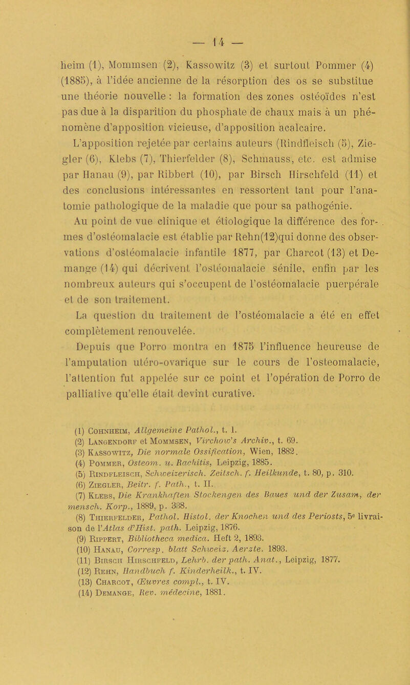14 — heim (1), Mommsen (2), Kassowitz (3) et, surtout Pommer (4) (1885), à l’idée ancienne de la résorption des os se substitue une théorie nouvelle : la formation des zones osléo'ïdes n’est pas due à la disparition du phosphate de chaux mais à un phé- nomène d'apposition vicieuse, d’apposition acalcaire. L’apposition rejetée par certains auteurs (Uindfleiscli (5), Zie- gler (6), Klebs (7), Thierfelder (8), Schmauss, etc. est admise par Hanau (9), par Kibbert (10), par Birsch Hirsclifeld (11) et des conclusions intéressantes en ressortent tant pour l’ana- tomie pathologique de la maladie que pour sa pathogénie. Au point de vue clinique et étiologique la différence des for- . mes d’ostéomalacie est établie par Rehn(12)qui donne des obser- vations d’ostéomalacie infantile 1877, par Charcot (13) et Dé- mangé (14) qui décrivent l’ostéomalacie sénile, enfin par les nombreux auteurs qui s’occupent de l’ostéomalacie puerpérale et de son traitement. La question du traitement de l’ostéomalacie a été en effet complètement renouvelée. Depuis que Porro montra en 1875 l’influence heureuse de l’amputation utéro-ovarique sur le cours de l’osteomalacie, l’attention fut appelée sur ce point et l’opération de Porro de palliative qu’elle était devint curative. (1) Cohnheim, Allgemeine Pathol., t. 1. (2) Langendorf et Mommsen, Virchow's Archiv., t. 69. (3) Kassowitz, Die normale Ossification, Wien, 1882. (4) Pommer, Osteom. u. Rackitis, Leipzig, 1885. (5) Rindfleisch, Schweizerisch. Zeitsch. f. Heillmnde, t. 80, p. 310. (6) Ziegler, Beitr. f. Path., t. II. (7) Klebs, Die Krankhaften Stochengen des Baues und der Zusam, der mensch. Korp., 1889, p. 338. (8) Thierfelder, Pathol. Histol. der Knochen und des Periosts, 5° livrai- son de VAtlas d’Hist. path. Leipzig, 1876. (9) Rippert, Bibliotheca medica. Heft 2, 1893. (10) Hanau, Corresp. blatt Schweiz. Aerzte. 1893. (11) Birsch Hirschfeld, Lehrb. der path. Anat., Leipzig, 1877. (12) Rehn, liandbuch f. Kinderheilh., t. IV. (13) Charcot, Œuvres compl., t. IV.